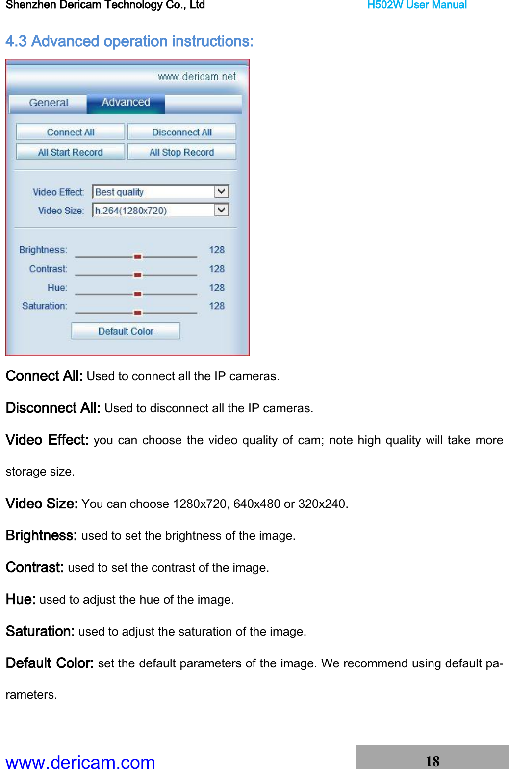 Shenzhen Dericam Technology Co., Ltd                              H502W User Manual www.dericam.com 18   4.3 Advanced operation instructions:  Connect All: Used to connect all the IP cameras. Disconnect All: Used to disconnect all the IP cameras. Video Effect: you can choose the video quality of  cam; note high quality will take more storage size. Video Size: You can choose 1280x720, 640x480 or 320x240. Brightness: used to set the brightness of the image. Contrast: used to set the contrast of the image. Hue: used to adjust the hue of the image. Saturation: used to adjust the saturation of the image. Default Color: set the default parameters of the image. We recommend using default pa-rameters. 