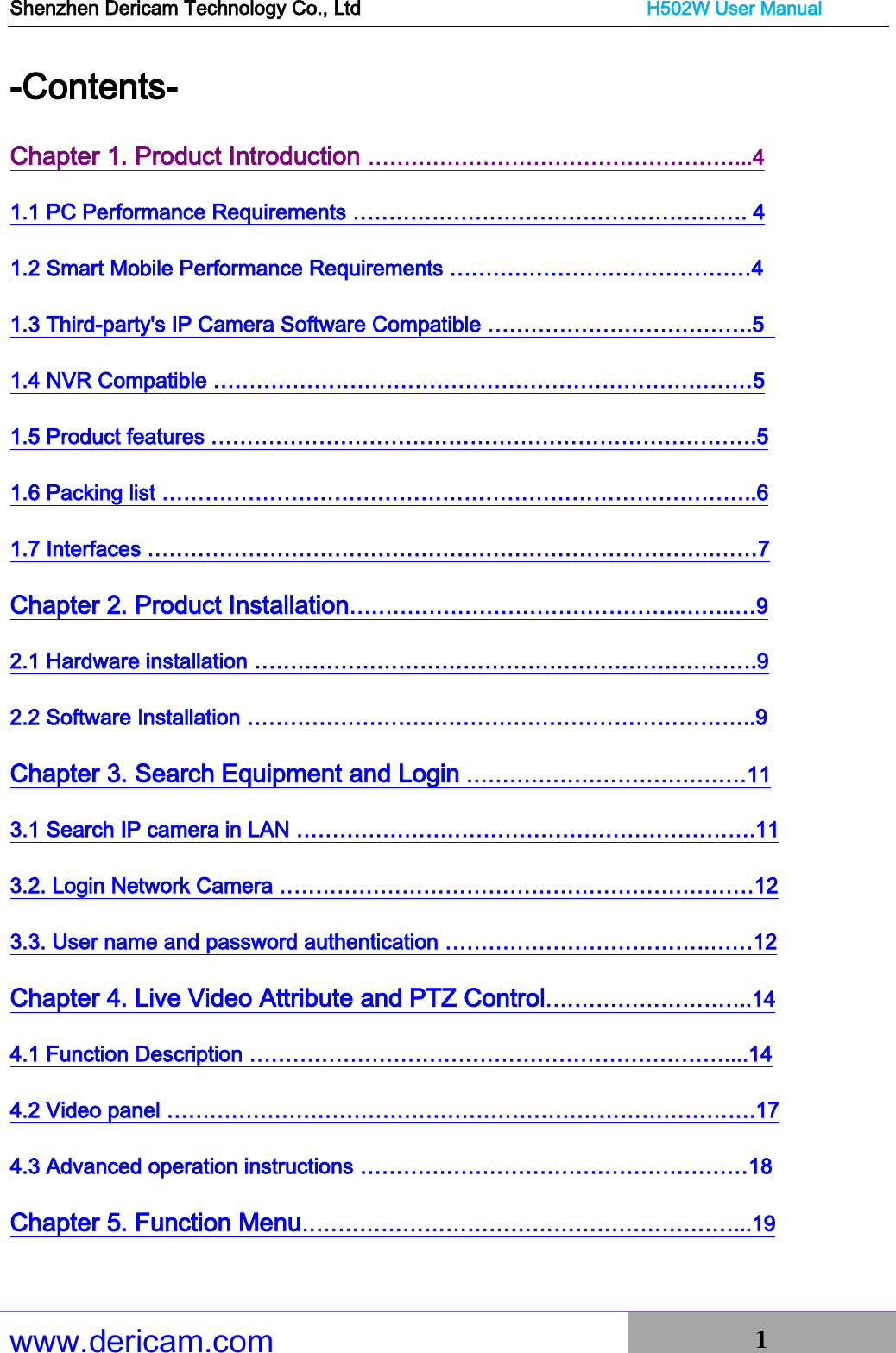 Shenzhen Dericam Technology Co., Ltd                              H502W User Manual www.dericam.com 1   -Contents-   Chapter 1. Product Introduction ……………………………………………...4 1.1 PC Performance Requirements ………………………………………………. 4 1.2 Smart Mobile Performance Requirements ……………………………………4 1.3 Third-party&apos;s IP Camera Software Compatible ……………………………….5   1.4 NVR Compatible …………………………………………………………………5 1.5 Product features ………………………………………………………………….5 1.6 Packing list ………………………………………………………………………..6 1.7 Interfaces …………………………………………………………………….……7 Chapter 2. Product Installation……………………………………….……..…9 2.1 Hardware installation …………………………………………………………….9 2.2 Software Installation ……………………………………………………………..9 Chapter 3. Search Equipment and Login …………………………………11 3.1 Search IP camera in LAN ……………………………………………………….11 3.2. Login Network Camera …………………………………………………………12 3.3. User name and password authentication ……………………………….……12 Chapter 4. Live Video Attribute and PTZ Control………………………..14 4.1 Function Description …………………………………………………………....14 4.2 Video panel ……………………………………………………………………….17 4.3 Advanced operation instructions ………………………………………………18 Chapter 5. Function Menu……………………………………………………...19 