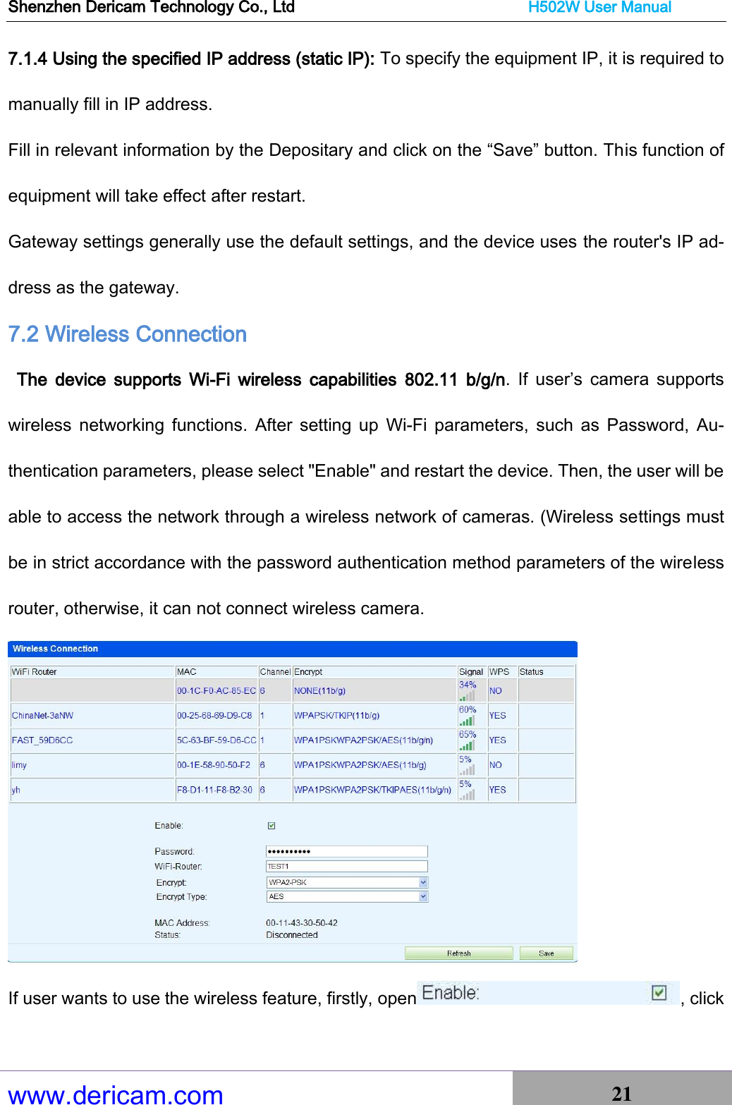 Shenzhen Dericam Technology Co., Ltd                              H502W User Manual www.dericam.com 21   7.1.4 Using the specified IP address (static IP): To specify the equipment IP, it is required to manually fill in IP address. Fill in relevant information by the Depositary and click on the “Save” button. This function of equipment will take effect after restart. Gateway settings generally use the default settings, and the device uses the router&apos;s IP ad-dress as the gateway. 7.2 Wireless Connection     The  device  supports  Wi-Fi  wireless  capabilities  802.11  b/g/n.  If  user’s  camera  supports wireless  networking  functions.  After  setting up  Wi-Fi  parameters,  such  as  Password,  Au-thentication parameters, please select &quot;Enable&quot; and restart the device. Then, the user will be able to access the network through a wireless network of cameras. (Wireless settings must be in strict accordance with the password authentication method parameters of the wireless router, otherwise, it can not connect wireless camera.  If user wants to use the wireless feature, firstly, open , click 