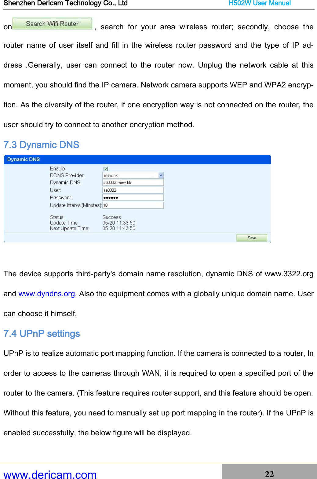 Shenzhen Dericam Technology Co., Ltd                              H502W User Manual www.dericam.com 22   on ,  search  for  your  area  wireless  router;  secondly,  choose  the router  name  of  user  itself  and  fill  in  the  wireless  router password  and the  type  of  IP  ad-dress  .Generally,  user  can  connect  to  the  router  now.  Unplug  the  network  cable  at  this moment, you should find the IP camera. Network camera supports WEP and WPA2 encryp-tion. As the diversity of the router, if one encryption way is not connected on the router, the user should try to connect to another encryption method. 7.3 Dynamic DNS   The device supports third-party&apos;s domain name resolution, dynamic DNS of www.3322.org and www.dyndns.org. Also the equipment comes with a globally unique domain name. User can choose it himself. 7.4 UPnP settings   UPnP is to realize automatic port mapping function. If the camera is connected to a router, In order to access to the cameras through WAN, it is required to open a specified port of the router to the camera. (This feature requires router support, and this feature should be open. Without this feature, you need to manually set up port mapping in the router). If the UPnP is enabled successfully, the below figure will be displayed. 