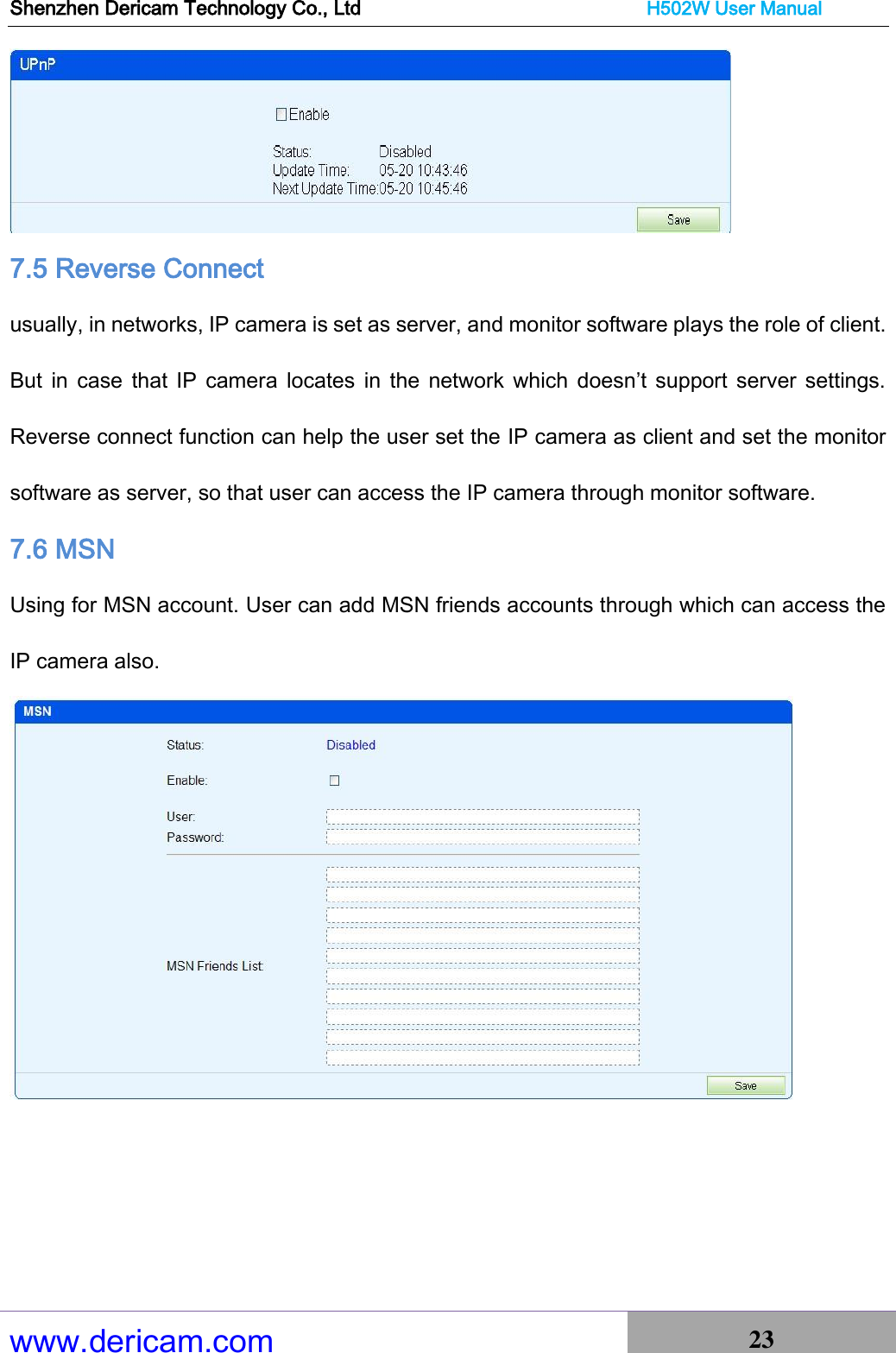 Shenzhen Dericam Technology Co., Ltd                              H502W User Manual www.dericam.com 23    7.5 Reverse Connect usually, in networks, IP camera is set as server, and monitor software plays the role of client. But  in  case  that  IP  camera  locates  in the network  which  doesn’t support  server  settings. Reverse connect function can help the user set the IP camera as client and set the monitor software as server, so that user can access the IP camera through monitor software. 7.6 MSN Using for MSN account. User can add MSN friends accounts through which can access the IP camera also.    