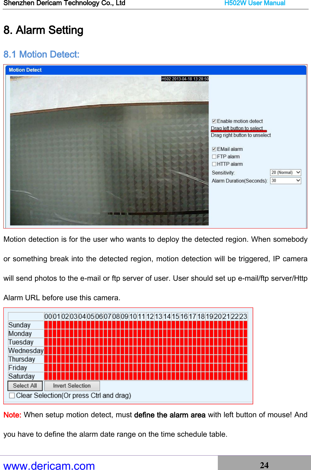 Shenzhen Dericam Technology Co., Ltd                              H502W User Manual www.dericam.com 24   8. Alarm Setting 8.1 Motion Detect:  Motion detection is for the user who wants to deploy the detected region. When somebody or something break into the detected region, motion detection will be triggered, IP camera will send photos to the e-mail or ftp server of user. User should set up e-mail/ftp server/Http Alarm URL before use this camera.    Note: When setup motion detect, must define the alarm area with left button of mouse! And you have to define the alarm date range on the time schedule table. 