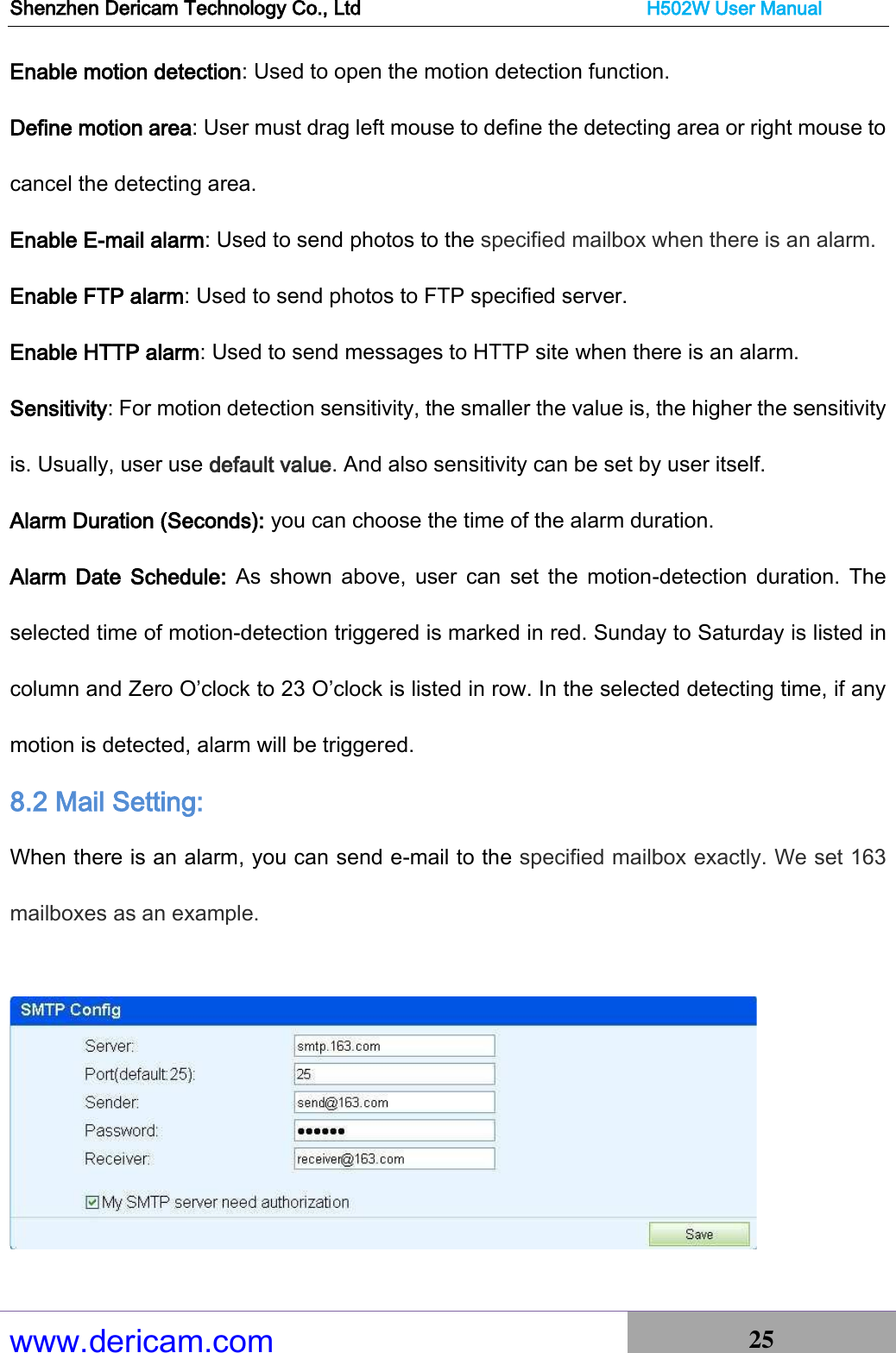 Shenzhen Dericam Technology Co., Ltd                              H502W User Manual www.dericam.com 25   Enable motion detection: Used to open the motion detection function. Define motion area: User must drag left mouse to define the detecting area or right mouse to cancel the detecting area. Enable E-mail alarm: Used to send photos to the specified mailbox when there is an alarm. Enable FTP alarm: Used to send photos to FTP specified server. Enable HTTP alarm: Used to send messages to HTTP site when there is an alarm. Sensitivity: For motion detection sensitivity, the smaller the value is, the higher the sensitivity is. Usually, user use default value. And also sensitivity can be set by user itself. Alarm Duration (Seconds): you can choose the time of the alarm duration. Alarm  Date  Schedule:  As  shown  above, user  can  set  the  motion-detection  duration.  The selected time of motion-detection triggered is marked in red. Sunday to Saturday is listed in column and Zero O’clock to 23 O’clock is listed in row. In the selected detecting time, if any motion is detected, alarm will be triggered. 8.2 Mail Setting: When there is an alarm, you can send e-mail to the specified mailbox exactly. We set 163 mailboxes as an example.    