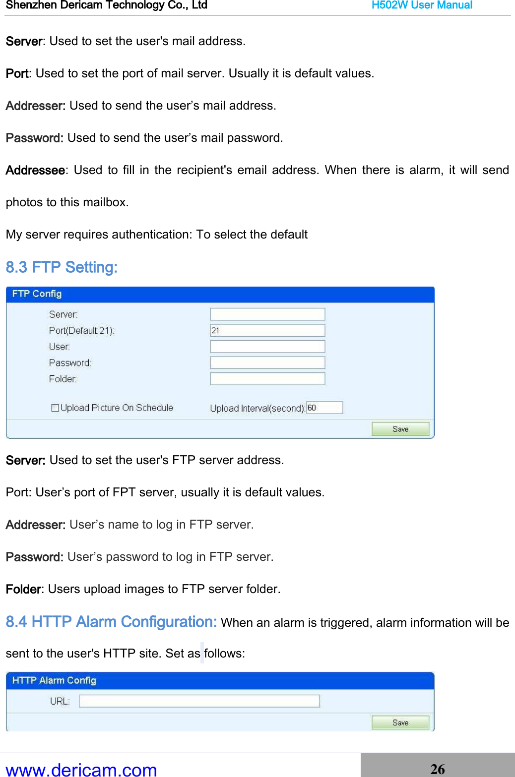 Shenzhen Dericam Technology Co., Ltd                              H502W User Manual www.dericam.com 26   Server: Used to set the user&apos;s mail address. Port: Used to set the port of mail server. Usually it is default values. Addresser: Used to send the user’s mail address. Password: Used to send the user’s mail password. Addressee: Used to fill in the  recipient&apos;s  email address.  When  there  is  alarm, it will send photos to this mailbox. My server requires authentication: To select the default 8.3 FTP Setting:  Server: Used to set the user&apos;s FTP server address. Port: User’s port of FPT server, usually it is default values. Addresser: User’s name to log in FTP server. Password: User’s password to log in FTP server. Folder: Users upload images to FTP server folder. 8.4 HTTP Alarm Configuration: When an alarm is triggered, alarm information will be sent to the user&apos;s HTTP site. Set as follows:  