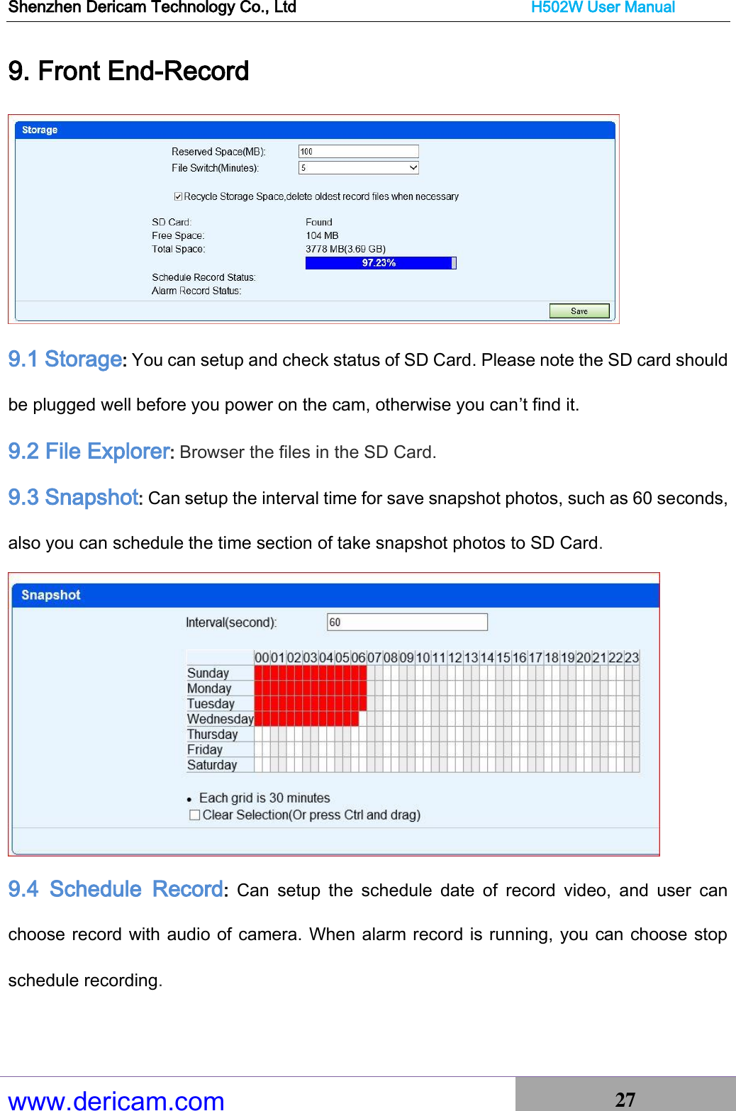 Shenzhen Dericam Technology Co., Ltd                              H502W User Manual www.dericam.com 27   9. Front End-Record  9.1 Storage: You can setup and check status of SD Card. Please note the SD card should be plugged well before you power on the cam, otherwise you can’t find it. 9.2 File Explorer: Browser the files in the SD Card. 9.3 Snapshot: Can setup the interval time for save snapshot photos, such as 60 seconds, also you can schedule the time section of take snapshot photos to SD Card.  9.4  Schedule  Record:  Can  setup  the  schedule  date  of  record  video,  and  user  can choose record with audio of camera. When alarm record is running, you can choose stop schedule recording. 