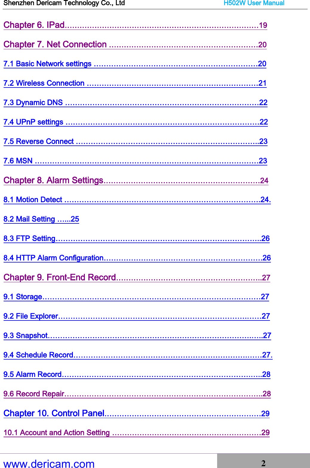 Shenzhen Dericam Technology Co., Ltd                              H502W User Manual www.dericam.com 2   Chapter 6. IPad……………………………………………………………………19 Chapter 7. Net Connection ……………………………………………………20 7.1 Basic Network settings …………………………………………………………20 7.2 Wireless Connection ……………………………………………………………21 7.3 Dynamic DNS ……………………………………………………………………22 7.4 UPnP settings ……………………………………………………………………22 7.5 Reverse Connect ………………………………………………………………..23 7.6 MSN ………………………………………………………………………………23 Chapter 8. Alarm Settings………………………………………………………24 8.1 Motion Detect …………………………………………………………………….24. 8.2 Mail Setting …...25 8.3 FTP Setting………………………………………………………………………..26 8.4 HTTP Alarm Configuration……………………………………………………….26 Chapter 9. Front-End Record…………………………………………………..27 9.1 Storage…………………………………………………………………….………27 9.2 File Explorer………………………………………………………………….……27 9.3 Snapshot……………………………………………………………………….…..27 9.4 Schedule Record…………………………………………………………….……27. 9.5 Alarm Record………………………………………………………………….…..28 9.6 Record Repair……………………………………………………………………..28 Chapter 10. Control Panel………………………………………………………29 10.1 Account and Action Setting ……………………………………………………29 