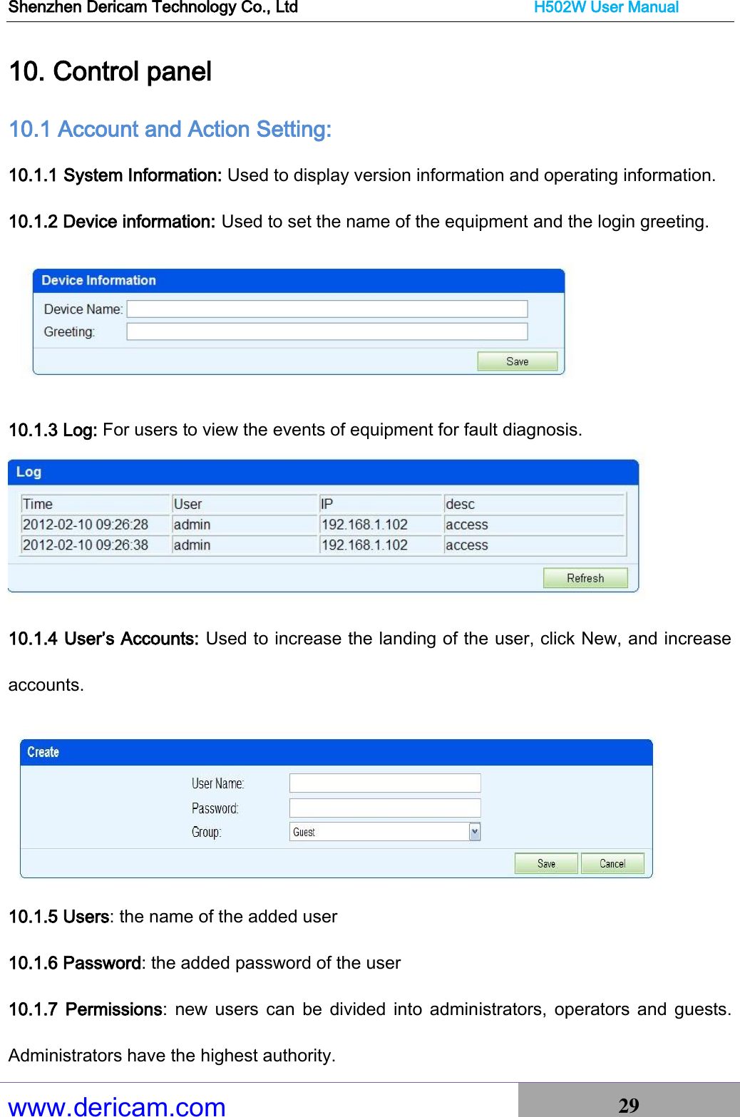 Shenzhen Dericam Technology Co., Ltd                              H502W User Manual www.dericam.com 29   10. Control panel 10.1 Account and Action Setting: 10.1.1 System Information: Used to display version information and operating information. 10.1.2 Device information: Used to set the name of the equipment and the login greeting.  10.1.3 Log: For users to view the events of equipment for fault diagnosis.  10.1.4 User’s Accounts: Used to increase the landing of the user, click New, and increase accounts.  10.1.5 Users: the name of the added user 10.1.6 Password: the added password of the user 10.1.7  Permissions:  new  users  can  be  divided  into  administrators,  operators  and guests. Administrators have the highest authority. 