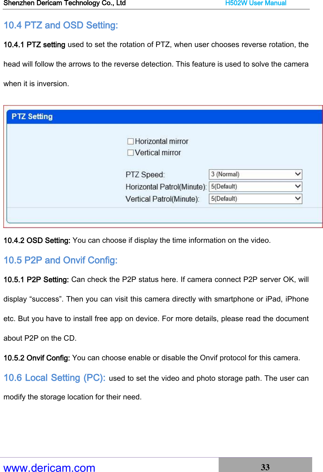 Shenzhen Dericam Technology Co., Ltd                              H502W User Manual www.dericam.com 33   10.4 PTZ and OSD Setting:   10.4.1 PTZ setting used to set the rotation of PTZ, when user chooses reverse rotation, the head will follow the arrows to the reverse detection. This feature is used to solve the camera when it is inversion.  10.4.2 OSD Setting: You can choose if display the time information on the video. 10.5 P2P and Onvif Config:     10.5.1 P2P Setting: Can check the P2P status here. If camera connect P2P server OK, will display “success”. Then you can visit this camera directly with smartphone or iPad, iPhone etc. But you have to install free app on device. For more details, please read the document about P2P on the CD. 10.5.2 Onvif Config: You can choose enable or disable the Onvif protocol for this camera. 10.6 Local Setting (PC): used to set the video and photo storage path. The user can modify the storage location for their need. 