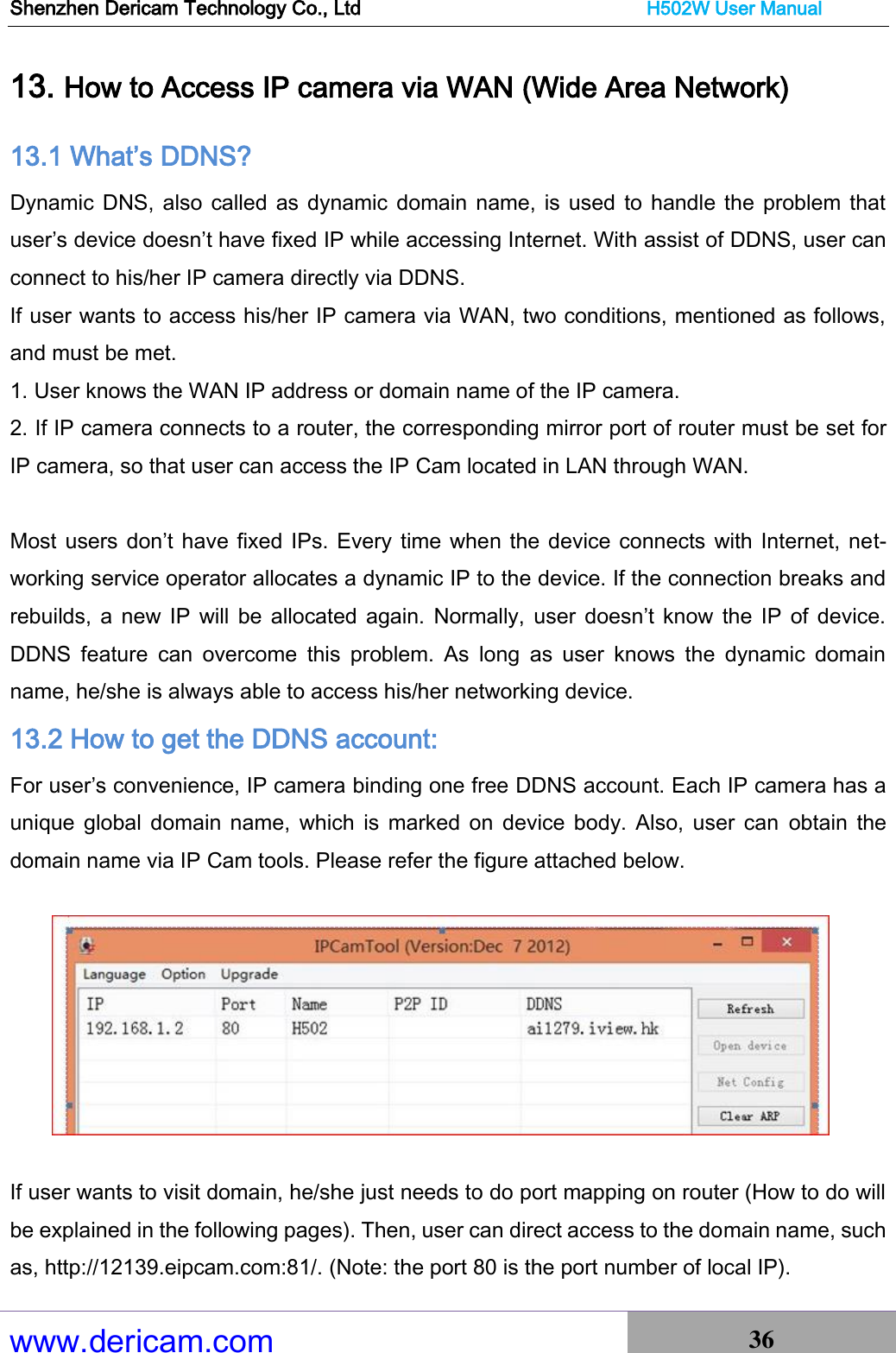 Shenzhen Dericam Technology Co., Ltd                              H502W User Manual www.dericam.com 36   13. How to Access IP camera via WAN (Wide Area Network) 13.1 What’s DDNS? Dynamic DNS, also  called as dynamic domain name, is used  to handle the problem that user’s device doesn’t have fixed IP while accessing Internet. With assist of DDNS, user can connect to his/her IP camera directly via DDNS. If user wants to access his/her IP camera via WAN, two conditions, mentioned as follows, and must be met. 1. User knows the WAN IP address or domain name of the IP camera. 2. If IP camera connects to a router, the corresponding mirror port of router must be set for IP camera, so that user can access the IP Cam located in LAN through WAN.  Most users don’t have fixed IPs. Every time when the device connects with Internet, net-working service operator allocates a dynamic IP to the device. If the connection breaks and rebuilds,  a  new IP  will  be  allocated again.  Normally,  user  doesn’t know  the IP  of  device. DDNS  feature  can  overcome  this  problem.  As  long  as  user  knows  the  dynamic  domain name, he/she is always able to access his/her networking device. 13.2 How to get the DDNS account: For user’s convenience, IP camera binding one free DDNS account. Each IP camera has a unique  global domain  name,  which  is  marked on  device  body. Also,  user  can  obtain  the domain name via IP Cam tools. Please refer the figure attached below.    If user wants to visit domain, he/she just needs to do port mapping on router (How to do will be explained in the following pages). Then, user can direct access to the domain name, such as, http://12139.eipcam.com:81/. (Note: the port 80 is the port number of local IP). 