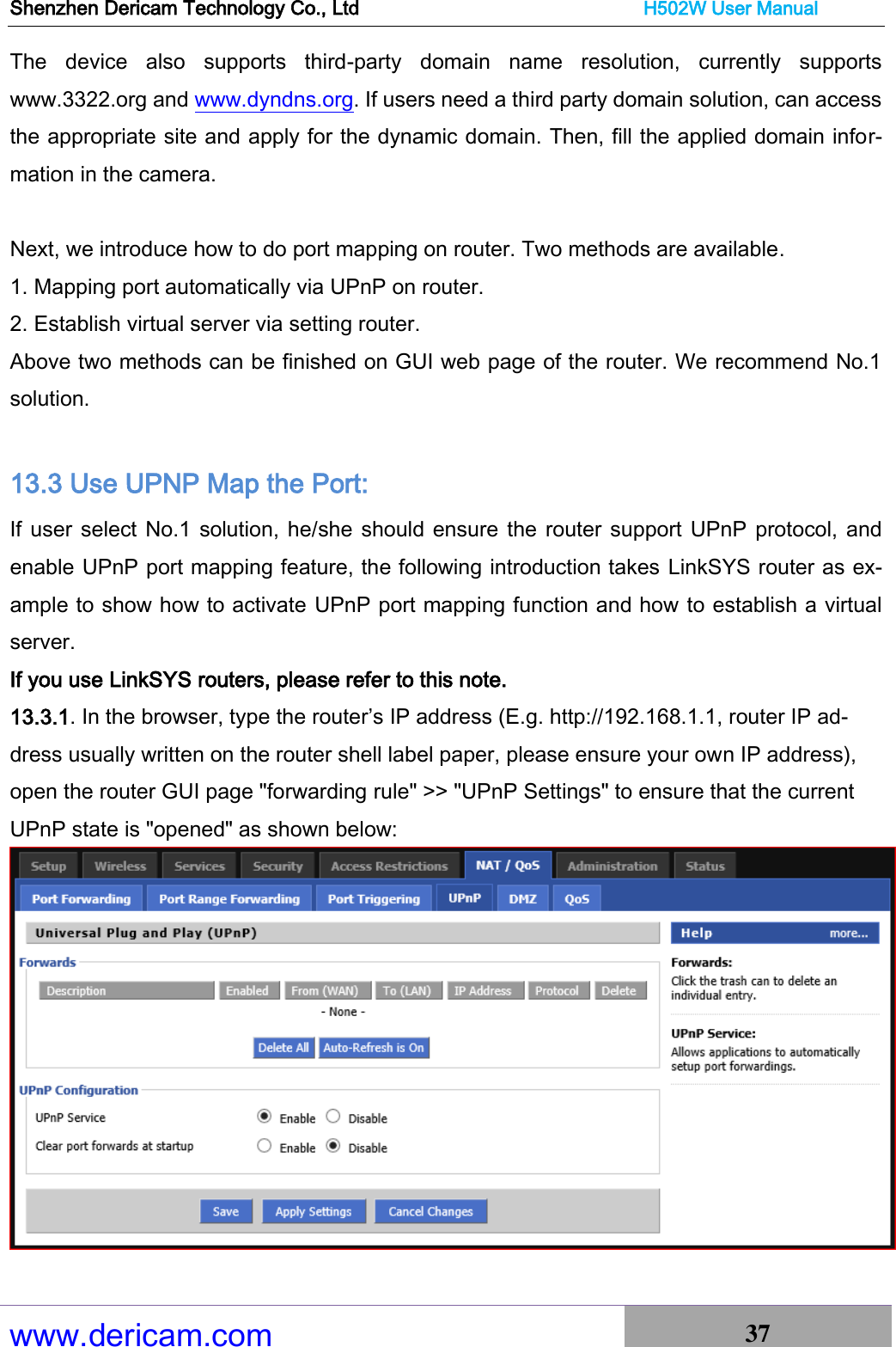 Shenzhen Dericam Technology Co., Ltd                              H502W User Manual www.dericam.com 37   The  device  also  supports  third-party  domain  name  resolution,  currently  supports www.3322.org and www.dyndns.org. If users need a third party domain solution, can access the appropriate site and apply for the dynamic domain. Then, fill the applied domain infor-mation in the camera.  Next, we introduce how to do port mapping on router. Two methods are available. 1. Mapping port automatically via UPnP on router. 2. Establish virtual server via setting router.   Above two methods can be finished on GUI web page of the router. We recommend No.1 solution.  13.3 Use UPNP Map the Port: If user select No.1 solution, he/she should ensure the router support UPnP protocol, and enable UPnP port mapping feature, the following introduction takes LinkSYS router as ex-ample to show how to activate UPnP port mapping function and how to establish a virtual server. If you use LinkSYS routers, please refer to this note. 13.3.1. In the browser, type the router’s IP address (E.g. http://192.168.1.1, router IP ad-dress usually written on the router shell label paper, please ensure your own IP address), open the router GUI page &quot;forwarding rule&quot; &gt;&gt; &quot;UPnP Settings&quot; to ensure that the current UPnP state is &quot;opened&quot; as shown below:   