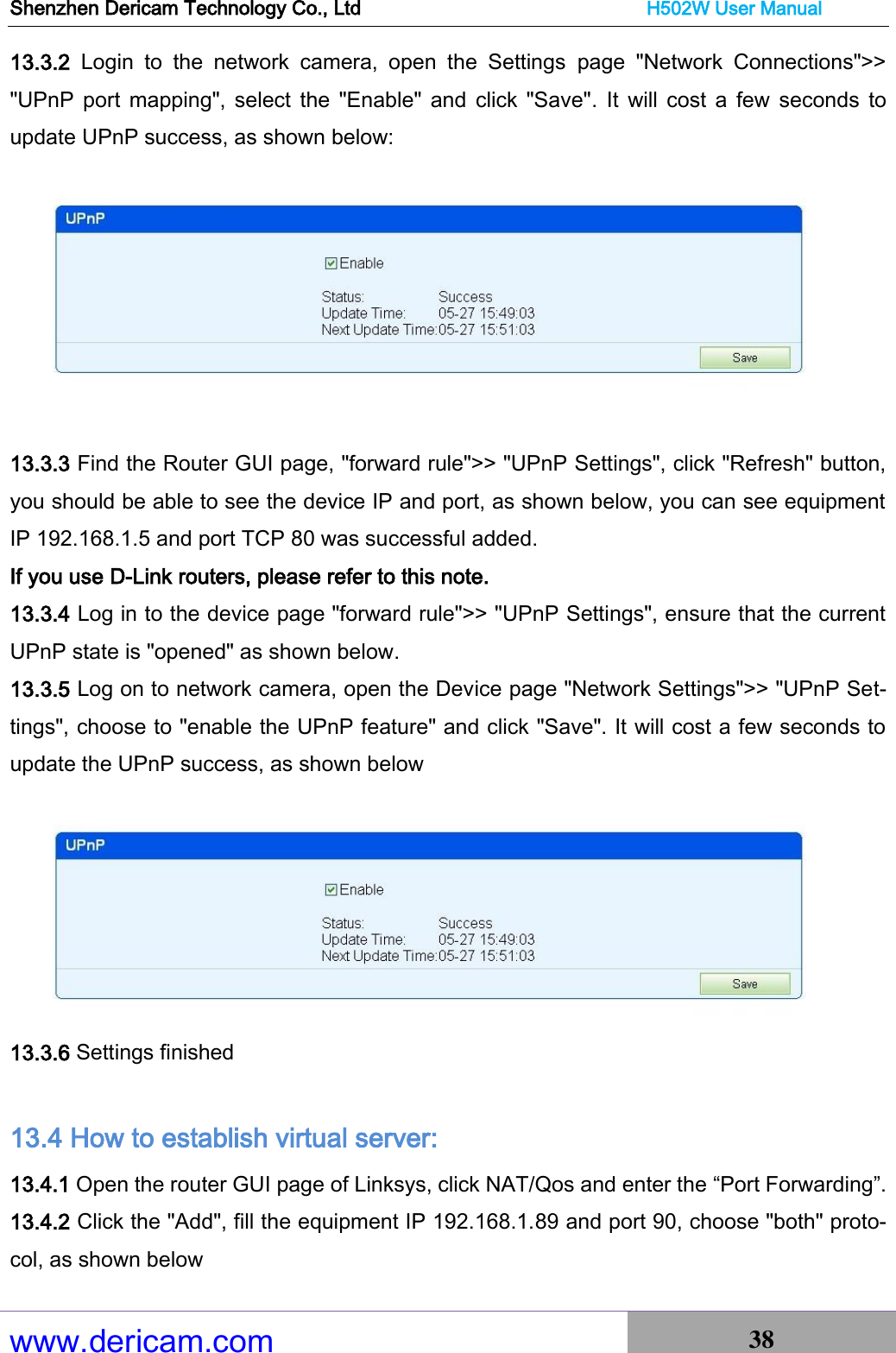 Shenzhen Dericam Technology Co., Ltd                              H502W User Manual www.dericam.com 38   13.3.2  Login  to  the  network  camera,  open  the  Settings  page  &quot;Network  Connections&quot;&gt;&gt; &quot;UPnP  port  mapping&quot;, select  the  &quot;Enable&quot;  and  click  &quot;Save&quot;.  It  will  cost  a  few  seconds  to update UPnP success, as shown below:   13.3.3 Find the Router GUI page, &quot;forward rule&quot;&gt;&gt; &quot;UPnP Settings&quot;, click &quot;Refresh&quot; button, you should be able to see the device IP and port, as shown below, you can see equipment IP 192.168.1.5 and port TCP 80 was successful added. If you use D-Link routers, please refer to this note. 13.3.4 Log in to the device page &quot;forward rule&quot;&gt;&gt; &quot;UPnP Settings&quot;, ensure that the current UPnP state is &quot;opened&quot; as shown below. 13.3.5 Log on to network camera, open the Device page &quot;Network Settings&quot;&gt;&gt; &quot;UPnP Set-tings&quot;, choose to &quot;enable the UPnP feature&quot; and click &quot;Save&quot;. It will cost a few seconds to update the UPnP success, as shown below  13.3.6 Settings finished  13.4 How to establish virtual server: 13.4.1 Open the router GUI page of Linksys, click NAT/Qos and enter the “Port Forwarding”. 13.4.2 Click the &quot;Add&quot;, fill the equipment IP 192.168.1.89 and port 90, choose &quot;both&quot; proto-col, as shown below 