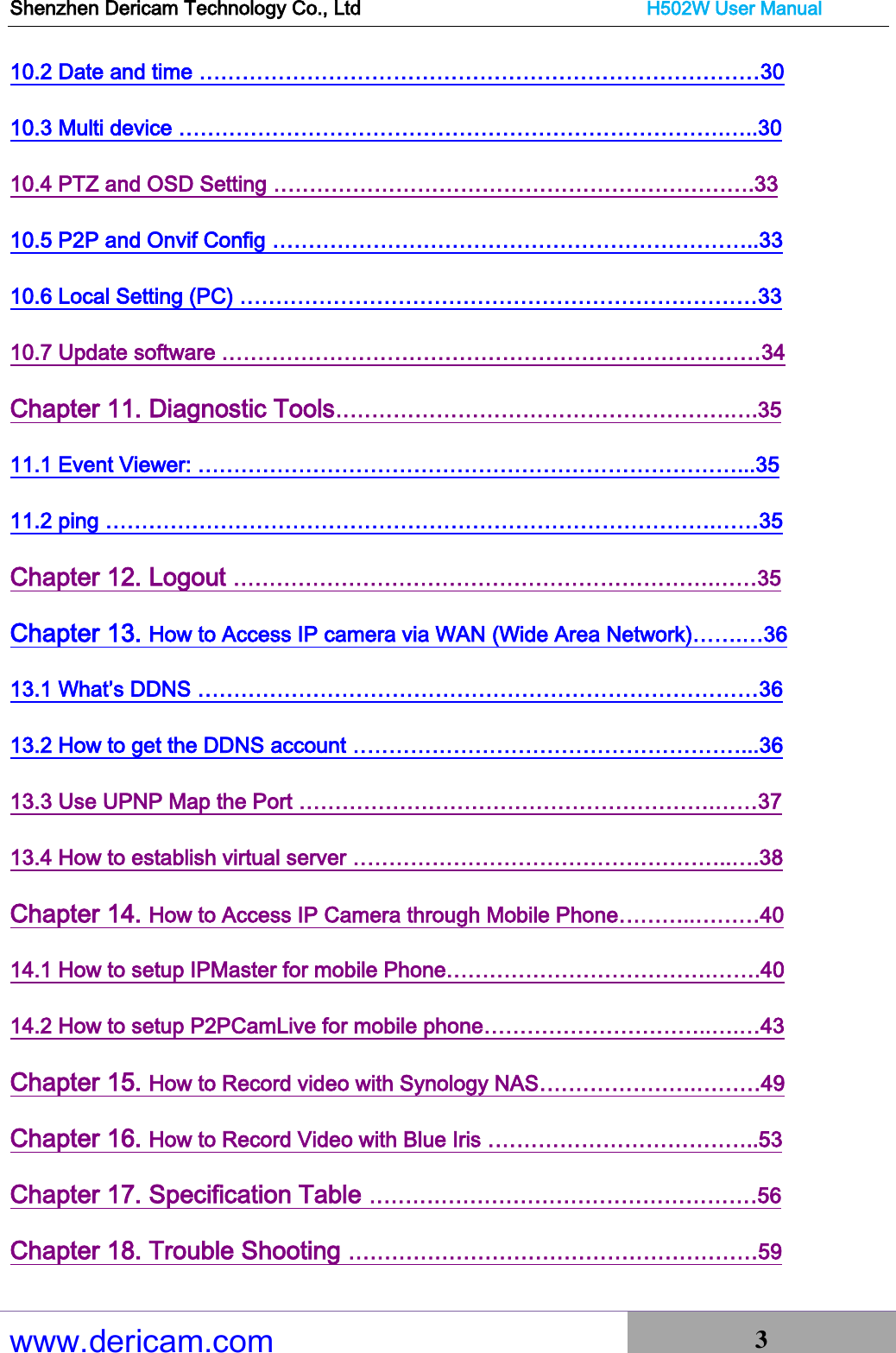 Shenzhen Dericam Technology Co., Ltd                              H502W User Manual www.dericam.com 3   10.2 Date and time ……………………………………………………………………30 10.3 Multi device ………………………………………………………………….…..30 10.4 PTZ and OSD Setting ………………………………………………………….33 10.5 P2P and Onvif Config …………………………………………………………..33 10.6 Local Setting (PC) ………………………………………………………………33 10.7 Update software …………………………………………………………………34 Chapter 11. Diagnostic Tools……………………………………………….….35 11.1 Event Viewer: …………………………………………………………………...35 11.2 ping ………………………………………………………………………….……35 Chapter 12. Logout ………………………………………………………….……35 Chapter 13. How to Access IP camera via WAN (Wide Area Network)…….…36 13.1 What’s DDNS ……………………………………………………………………36 13.2 How to get the DDNS account ………………………………………………...36 13.3 Use UPNP Map the Port ………………………………………………….……37 13.4 How to establish virtual server ……………………………………………..….38 Chapter 14. How to Access IP Camera through Mobile Phone………..………40 14.1 How to setup IPMaster for mobile Phone……………………………….…….40 14.2 How to setup P2PCamLive for mobile phone…………………………..….…43 Chapter 15. How to Record video with Synology NAS………………….………49 Chapter 16. How to Record Video with Blue Iris ………………………………..53 Chapter 17. Specification Table ………………………………………………56 Chapter 18. Trouble Shooting …………………………………………………59 