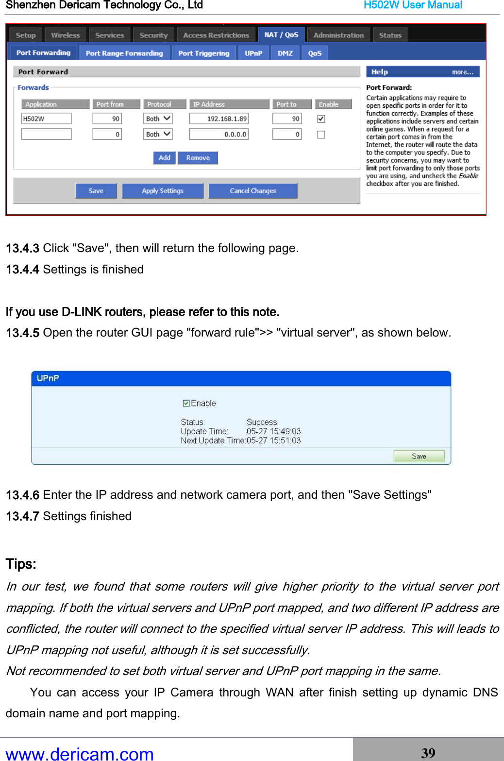 Shenzhen Dericam Technology Co., Ltd                              H502W User Manual www.dericam.com 39     13.4.3 Click &quot;Save&quot;, then will return the following page. 13.4.4 Settings is finished  If you use D-LINK routers, please refer to this note. 13.4.5 Open the router GUI page &quot;forward rule&quot;&gt;&gt; &quot;virtual server&quot;, as shown below.  13.4.6 Enter the IP address and network camera port, and then &quot;Save Settings&quot; 13.4.7 Settings finished  Tips:  In  our  test,  we  found  that  some  routers  will  give  higher  priority  to  the  virtual  server  port mapping. If both the virtual servers and UPnP port mapped, and two different IP address are conflicted, the router will connect to the specified virtual server IP address. This will leads to UPnP mapping not useful, although it is set successfully. Not recommended to set both virtual server and UPnP port mapping in the same. You  can  access  your  IP  Camera  through  WAN  after  finish  setting  up  dynamic  DNS domain name and port mapping. 