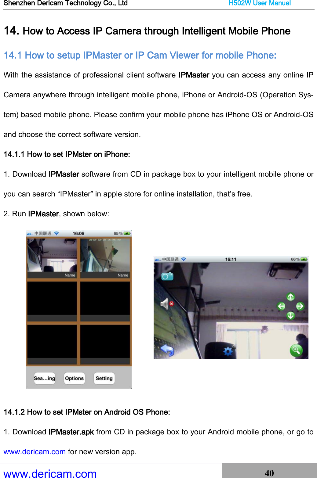 Shenzhen Dericam Technology Co., Ltd                              H502W User Manual www.dericam.com 40   14. How to Access IP Camera through Intelligent Mobile Phone 14.1 How to setup IPMaster or IP Cam Viewer for mobile Phone: With the assistance of professional client software IPMaster you can access any online IP Camera anywhere through intelligent mobile phone, iPhone or Android-OS (Operation Sys-tem) based mobile phone. Please confirm your mobile phone has iPhone OS or Android-OS and choose the correct software version. 14.1.1 How to set IPMster on iPhone: 1. Download IPMaster software from CD in package box to your intelligent mobile phone or you can search “IPMaster” in apple store for online installation, that’s free. 2. Run IPMaster, shown below:          14.1.2 How to set IPMster on Android OS Phone: 1. Download IPMaster.apk from CD in package box to your Android mobile phone, or go to www.dericam.com for new version app. 
