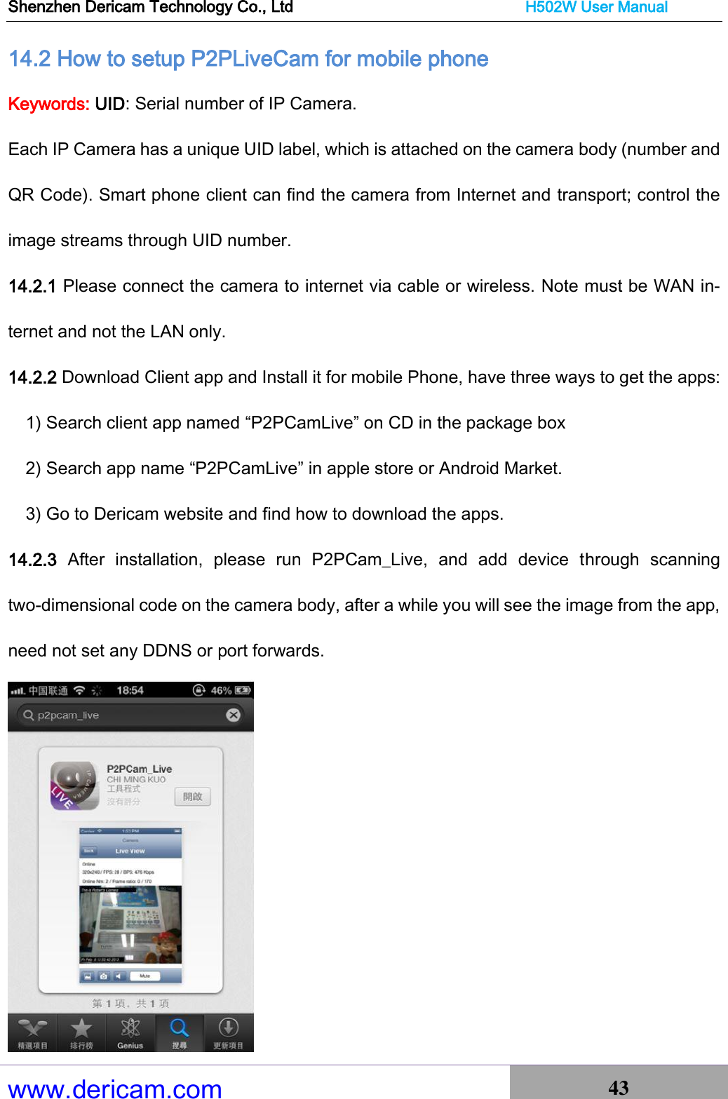 Shenzhen Dericam Technology Co., Ltd                              H502W User Manual www.dericam.com 43   14.2 How to setup P2PLiveCam for mobile phone Keywords: UID: Serial number of IP Camera.   Each IP Camera has a unique UID label, which is attached on the camera body (number and QR Code). Smart phone client can find the camera from Internet and transport; control the image streams through UID number.     14.2.1 Please connect the camera to internet via cable or wireless. Note must be WAN in-ternet and not the LAN only.   14.2.2 Download Client app and Install it for mobile Phone, have three ways to get the apps:     1) Search client app named “P2PCamLive” on CD in the package box 2) Search app name “P2PCamLive” in apple store or Android Market. 3) Go to Dericam website and find how to download the apps.   14.2.3  After  installation,  please  run  P2PCam_Live,  and  add  device  through  scanning two-dimensional code on the camera body, after a while you will see the image from the app, need not set any DDNS or port forwards.                                                           