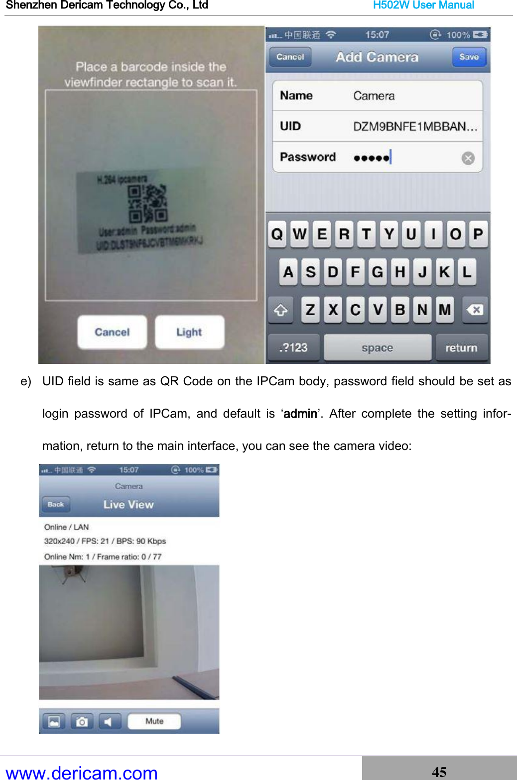 Shenzhen Dericam Technology Co., Ltd                              H502W User Manual www.dericam.com 45    e) UID field is same as QR Code on the IPCam body, password field should be set as login  password  of  IPCam,  and  default  is  ‘admin’.  After  complete  the  setting  infor-mation, return to the main interface, you can see the camera video:  