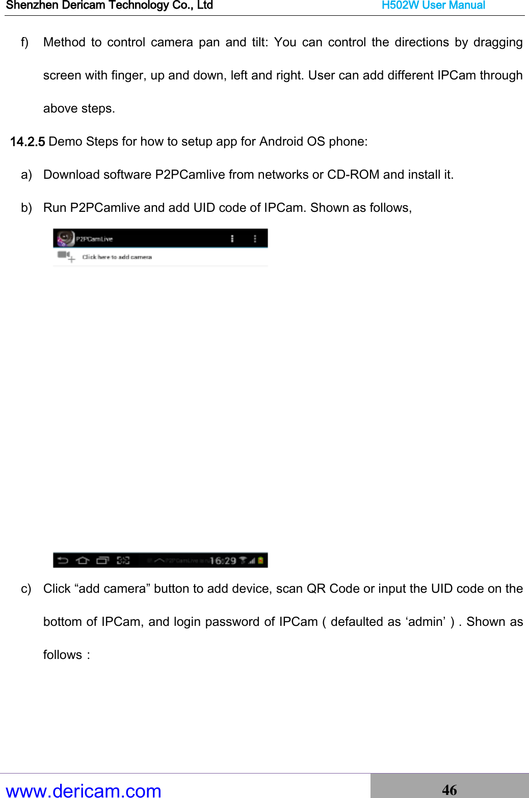 Shenzhen Dericam Technology Co., Ltd                              H502W User Manual www.dericam.com 46   f) Method  to  control  camera  pan  and  tilt:  You  can  control  the  directions  by  dragging screen with finger, up and down, left and right. User can add different IPCam through above steps.     14.2.5 Demo Steps for how to setup app for Android OS phone: a) Download software P2PCamlive from networks or CD-ROM and install it.   b) Run P2PCamlive and add UID code of IPCam. Shown as follows,    c) Click “add camera” button to add device, scan QR Code or input the UID code on the bottom of IPCam, and login password of IPCam（defaulted as ‘admin’）. Shown as follows：    