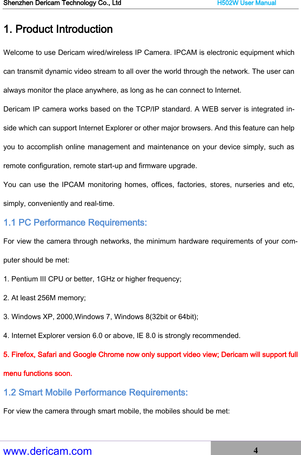 Shenzhen Dericam Technology Co., Ltd                              H502W User Manual www.dericam.com 4   1. Product Introduction Welcome to use Dericam wired/wireless IP Camera. IPCAM is electronic equipment which can transmit dynamic video stream to all over the world through the network. The user can always monitor the place anywhere, as long as he can connect to Internet. Dericam IP camera works based on the TCP/IP standard. A WEB server is integrated in-side which can support Internet Explorer or other major browsers. And this feature can help you to accomplish online management and maintenance on your device simply, such as remote configuration, remote start-up and firmware upgrade. You  can  use the IPCAM  monitoring  homes,  offices, factories,  stores,  nurseries  and  etc, simply, conveniently and real-time. 1.1 PC Performance Requirements:  For view the camera through networks, the minimum hardware requirements of your com-puter should be met:   1. Pentium III CPU or better, 1GHz or higher frequency;   2. At least 256M memory;   3. Windows XP, 2000,Windows 7, Windows 8(32bit or 64bit); 4. Internet Explorer version 6.0 or above, IE 8.0 is strongly recommended. 5. Firefox, Safari and Google Chrome now only support video view; Dericam will support full menu functions soon. 1.2 Smart Mobile Performance Requirements:  For view the camera through smart mobile, the mobiles should be met:   