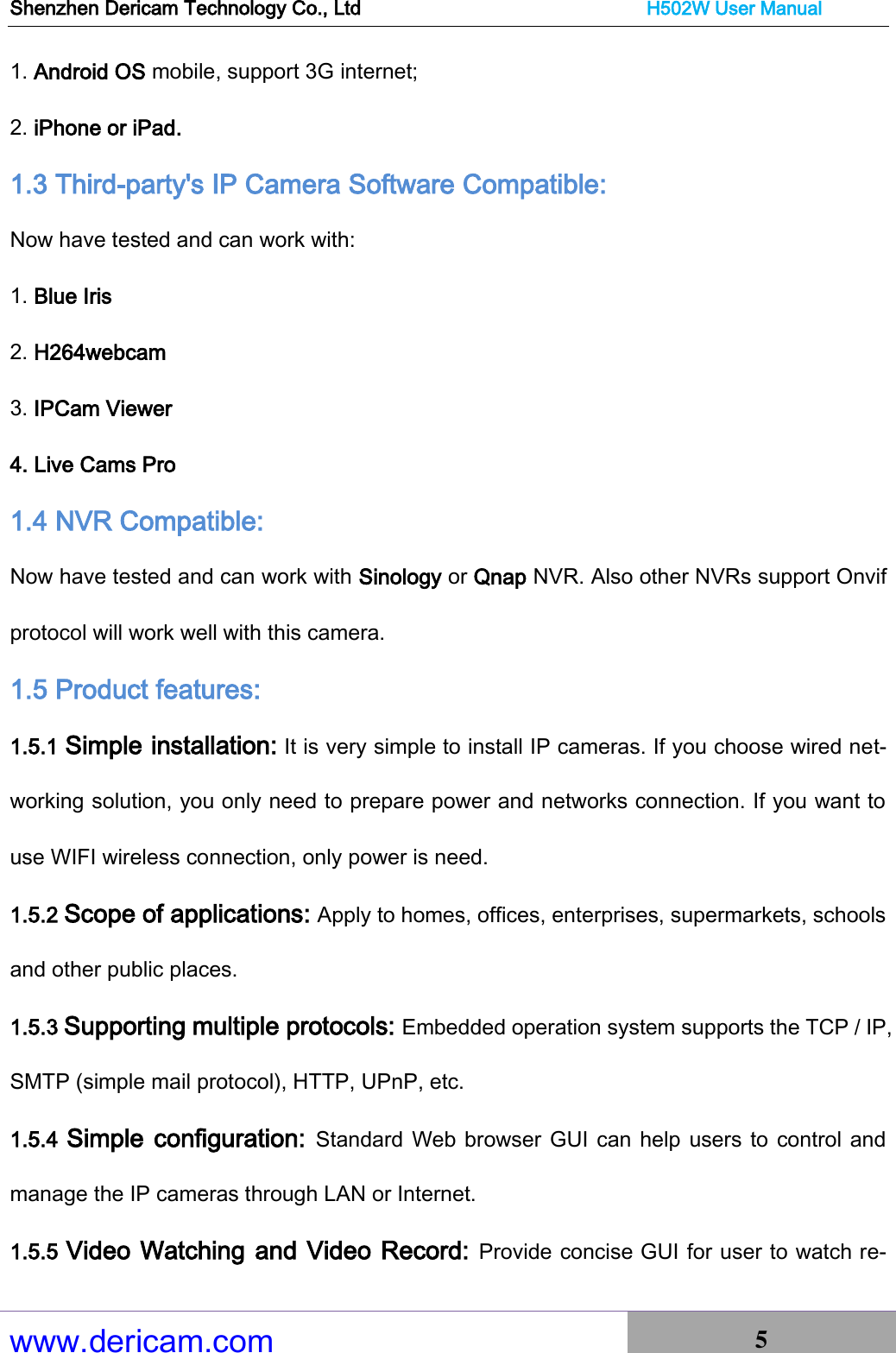 Shenzhen Dericam Technology Co., Ltd                              H502W User Manual www.dericam.com 5   1. Android OS mobile, support 3G internet;   2. iPhone or iPad. 1.3 Third-party&apos;s IP Camera Software Compatible:  Now have tested and can work with: 1. Blue Iris 2. H264webcam   3. IPCam Viewer 4. Live Cams Pro 1.4 NVR Compatible:  Now have tested and can work with Sinology or Qnap NVR. Also other NVRs support Onvif protocol will work well with this camera. 1.5 Product features:   1.5.1 Simple installation: It is very simple to install IP cameras. If you choose wired net-working solution, you only need to prepare power and networks connection. If you want to use WIFI wireless connection, only power is need.   1.5.2 Scope of applications: Apply to homes, offices, enterprises, supermarkets, schools and other public places.   1.5.3 Supporting multiple protocols: Embedded operation system supports the TCP / IP, SMTP (simple mail protocol), HTTP, UPnP, etc.   1.5.4  Simple configuration:  Standard Web browser GUI can help users to control and manage the IP cameras through LAN or Internet.   1.5.5 Video Watching and Video Record: Provide concise GUI for user to watch re-