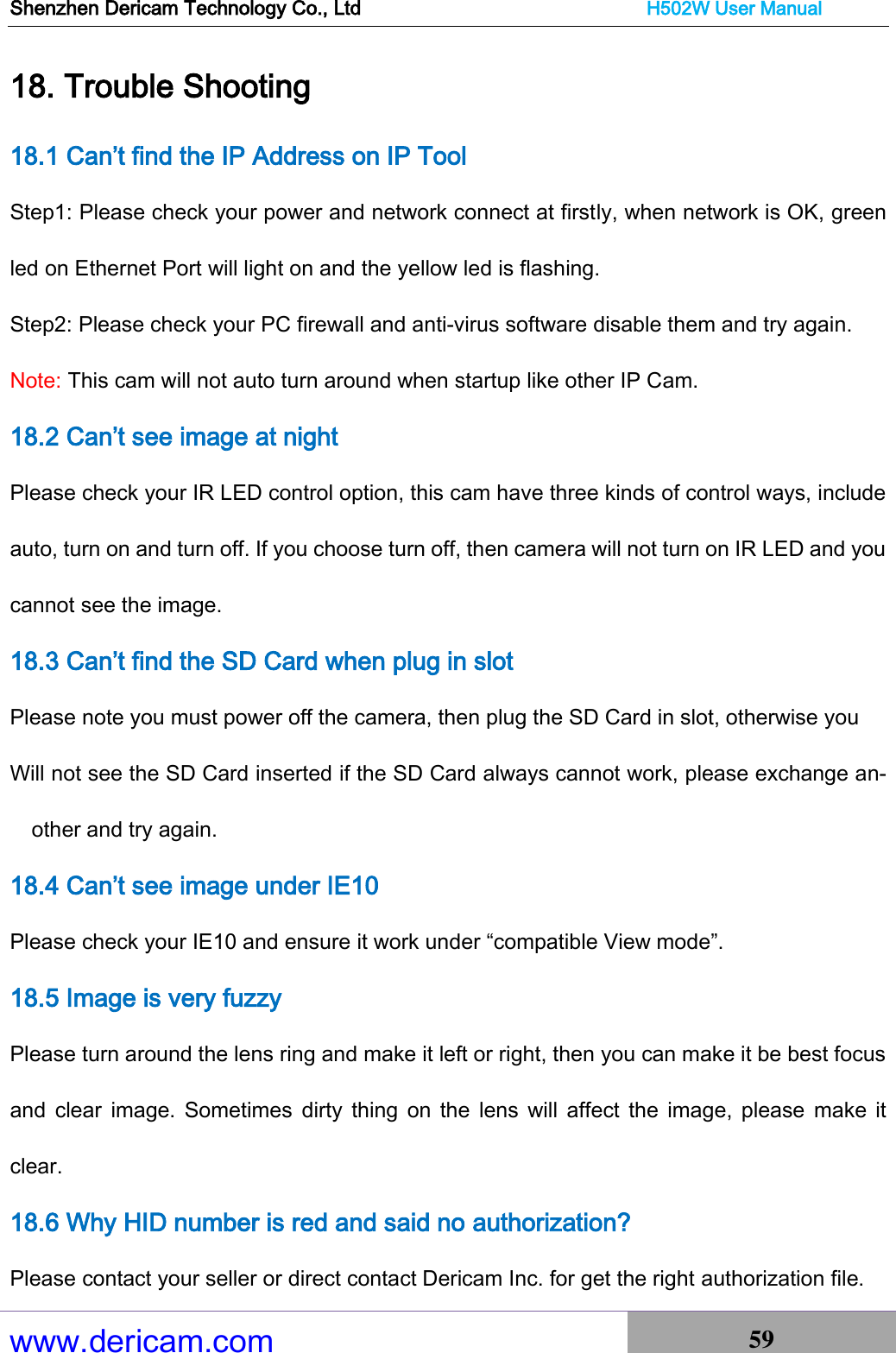 Shenzhen Dericam Technology Co., Ltd                              H502W User Manual www.dericam.com 59   18. Trouble Shooting 18.1 Can’t find the IP Address on IP Tool Step1: Please check your power and network connect at firstly, when network is OK, green led on Ethernet Port will light on and the yellow led is flashing.   Step2: Please check your PC firewall and anti-virus software disable them and try again. Note: This cam will not auto turn around when startup like other IP Cam. 18.2 Can’t see image at night Please check your IR LED control option, this cam have three kinds of control ways, include auto, turn on and turn off. If you choose turn off, then camera will not turn on IR LED and you cannot see the image. 18.3 Can’t find the SD Card when plug in slot Please note you must power off the camera, then plug the SD Card in slot, otherwise you   Will not see the SD Card inserted if the SD Card always cannot work, please exchange an-other and try again.     18.4 Can’t see image under IE10   Please check your IE10 and ensure it work under “compatible View mode”. 18.5 Image is very fuzzy Please turn around the lens ring and make it left or right, then you can make it be best focus and  clear  image.  Sometimes  dirty  thing  on  the  lens  will  affect  the image,  please  make it clear.     18.6 Why HID number is red and said no authorization? Please contact your seller or direct contact Dericam Inc. for get the right authorization file. 