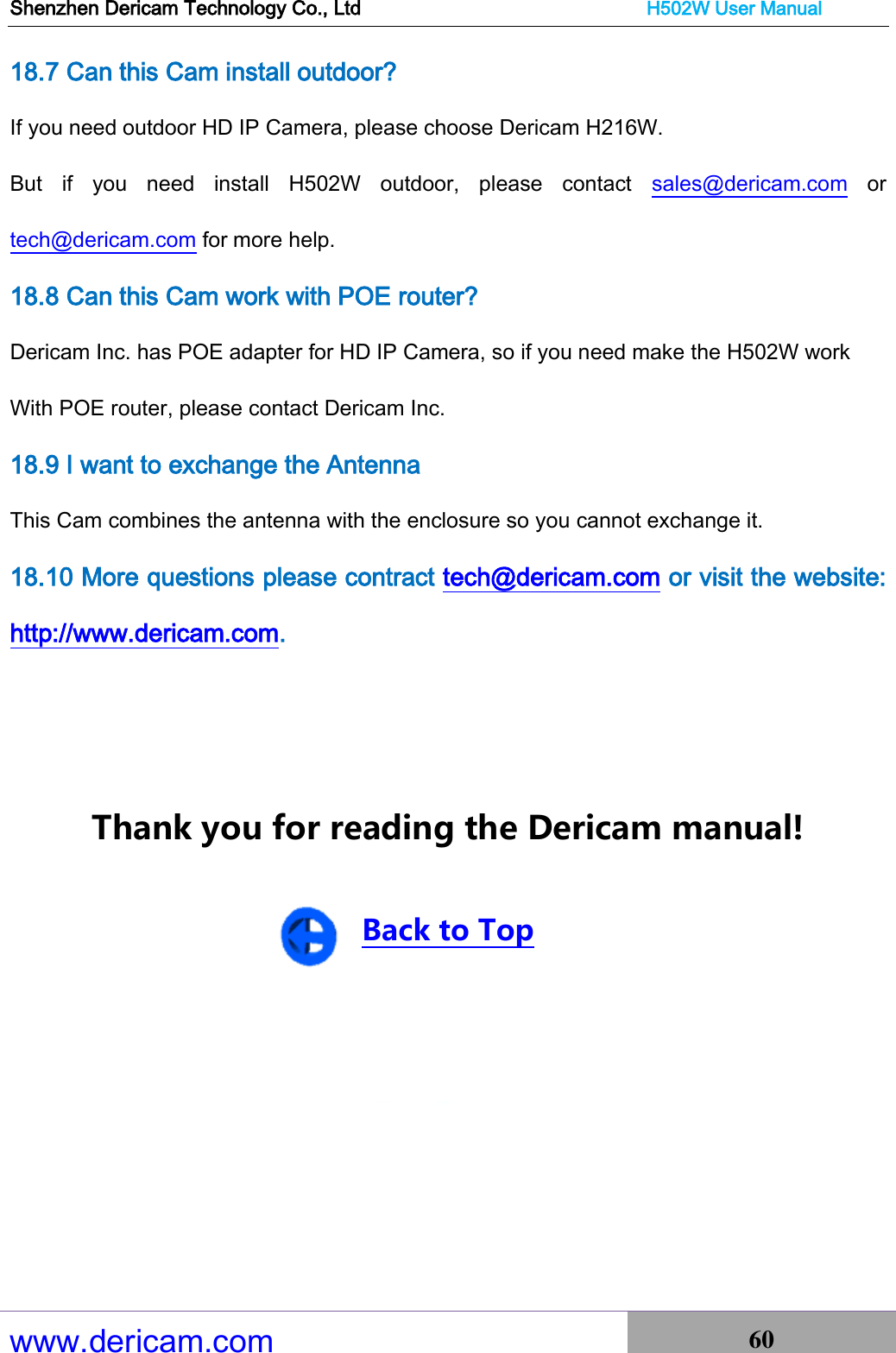 Shenzhen Dericam Technology Co., Ltd                              H502W User Manual www.dericam.com 60   18.7 Can this Cam install outdoor?   If you need outdoor HD IP Camera, please choose Dericam H216W. But  if  you  need  install  H502W  outdoor,  please  contact  sales@dericam.com  or tech@dericam.com for more help. 18.8 Can this Cam work with POE router? Dericam Inc. has POE adapter for HD IP Camera, so if you need make the H502W work   With POE router, please contact Dericam Inc. 18.9 I want to exchange the Antenna This Cam combines the antenna with the enclosure so you cannot exchange it. 18.10 More questions please contract tech@dericam.com or visit the website: http://www.dericam.com.   Thank you for reading the Dericam manual!  Back to Top       