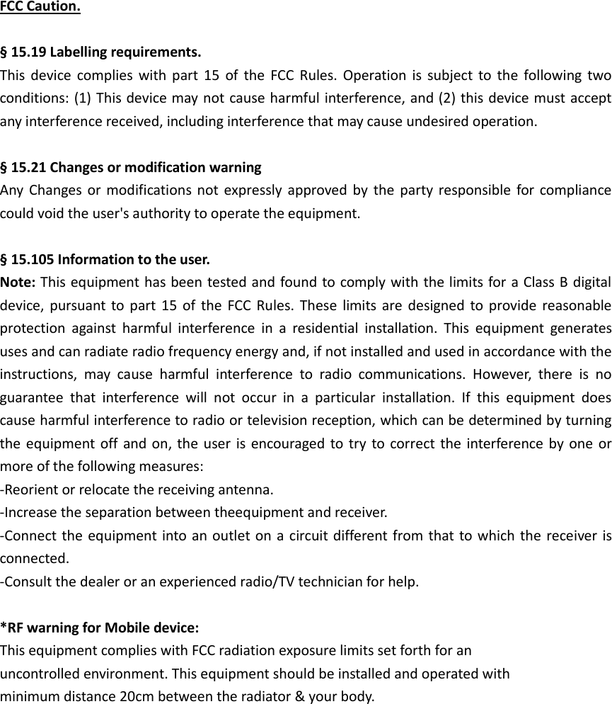 FCC Caution.  § 15.19 Labelling requirements. This  device  complies  with  part  15  of  the  FCC  Rules.  Operation  is  subject  to  the  following  two conditions: (1) This device may not cause harmful interference, and (2) this device must accept any interference received, including interference that may cause undesired operation.  § 15.21 Changes or modification warning Any  Changes  or  modifications  not  expressly  approved by  the  party responsible for compliance could void the user&apos;s authority to operate the equipment.  § 15.105 Information to the user. Note: This equipment has been tested and found to comply with the limits for a Class B digital device,  pursuant  to part 15  of  the  FCC  Rules.  These  limits  are  designed to  provide  reasonable protection  against  harmful  interference  in  a  residential  installation.  This  equipment  generates uses and can radiate radio frequency energy and, if not installed and used in accordance with the instructions,  may  cause  harmful  interference  to  radio  communications.  However,  there  is  no guarantee  that  interference  will  not  occur  in  a  particular  installation.  If  this  equipment  does cause harmful interference to radio or television reception, which can be determined by turning the equipment  off and  on, the  user is  encouraged to try to  correct  the interference  by one  or more of the following measures: -Reorient or relocate the receiving antenna. -Increase the separation between theequipment and receiver. -Connect the equipment into an  outlet on a  circuit different from that  to which the receiver is connected. -Consult the dealer or an experienced radio/TV technician for help.  *RF warning for Mobile device: This equipment complies with FCC radiation exposure limits set forth for an uncontrolled environment. This equipment should be installed and operated with minimum distance 20cm between the radiator &amp; your body.  