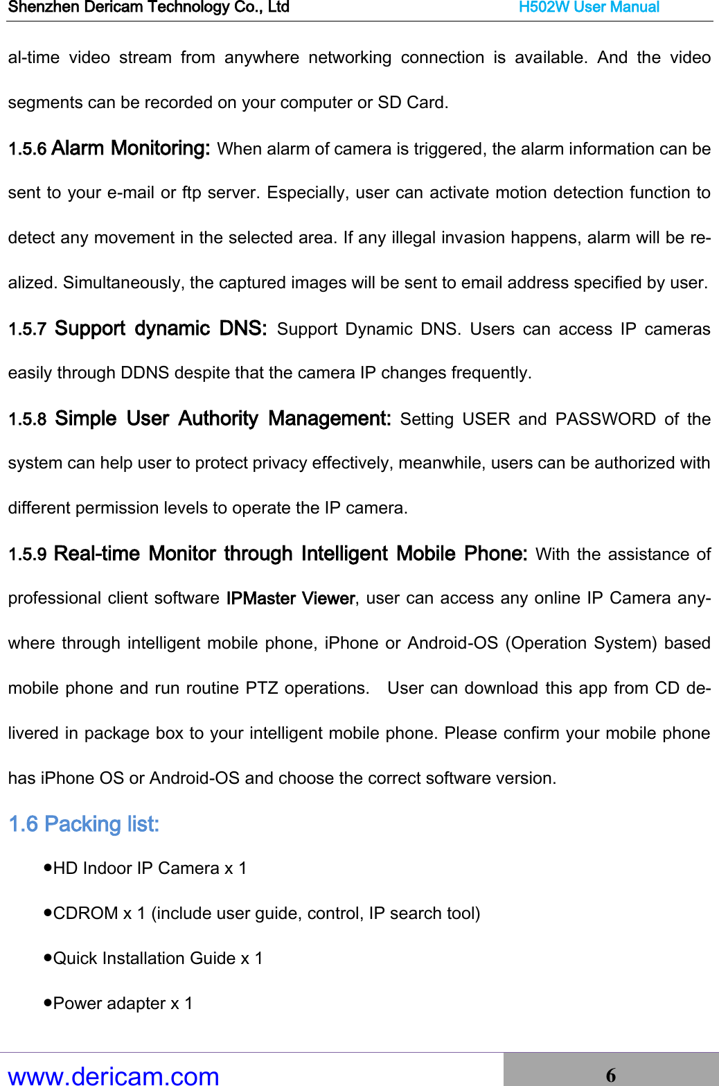 Shenzhen Dericam Technology Co., Ltd                              H502W User Manual www.dericam.com 6   al-time  video  stream  from  anywhere  networking  connection  is  available.  And  the  video segments can be recorded on your computer or SD Card.   1.5.6 Alarm Monitoring: When alarm of camera is triggered, the alarm information can be sent to your e-mail or ftp server. Especially, user can activate motion detection function to detect any movement in the selected area. If any illegal invasion happens, alarm will be re-alized. Simultaneously, the captured images will be sent to email address specified by user. 1.5.7  Support  dynamic  DNS:  Support  Dynamic  DNS.  Users  can  access  IP  cameras easily through DDNS despite that the camera IP changes frequently. 1.5.8  Simple  User  Authority  Management:  Setting  USER  and  PASSWORD  of  the system can help user to protect privacy effectively, meanwhile, users can be authorized with different permission levels to operate the IP camera. 1.5.9 Real-time Monitor through Intelligent Mobile Phone: With the assistance of professional client software IPMaster Viewer, user can access any online IP Camera any-where through intelligent mobile phone, iPhone or Android-OS (Operation System) based mobile phone and run routine PTZ operations.    User can download this app from CD de-livered in package box to your intelligent mobile phone. Please confirm your mobile phone has iPhone OS or Android-OS and choose the correct software version. 1.6 Packing list: ●HD Indoor IP Camera x 1 ●CDROM x 1 (include user guide, control, IP search tool) ●Quick Installation Guide x 1 ●Power adapter x 1 