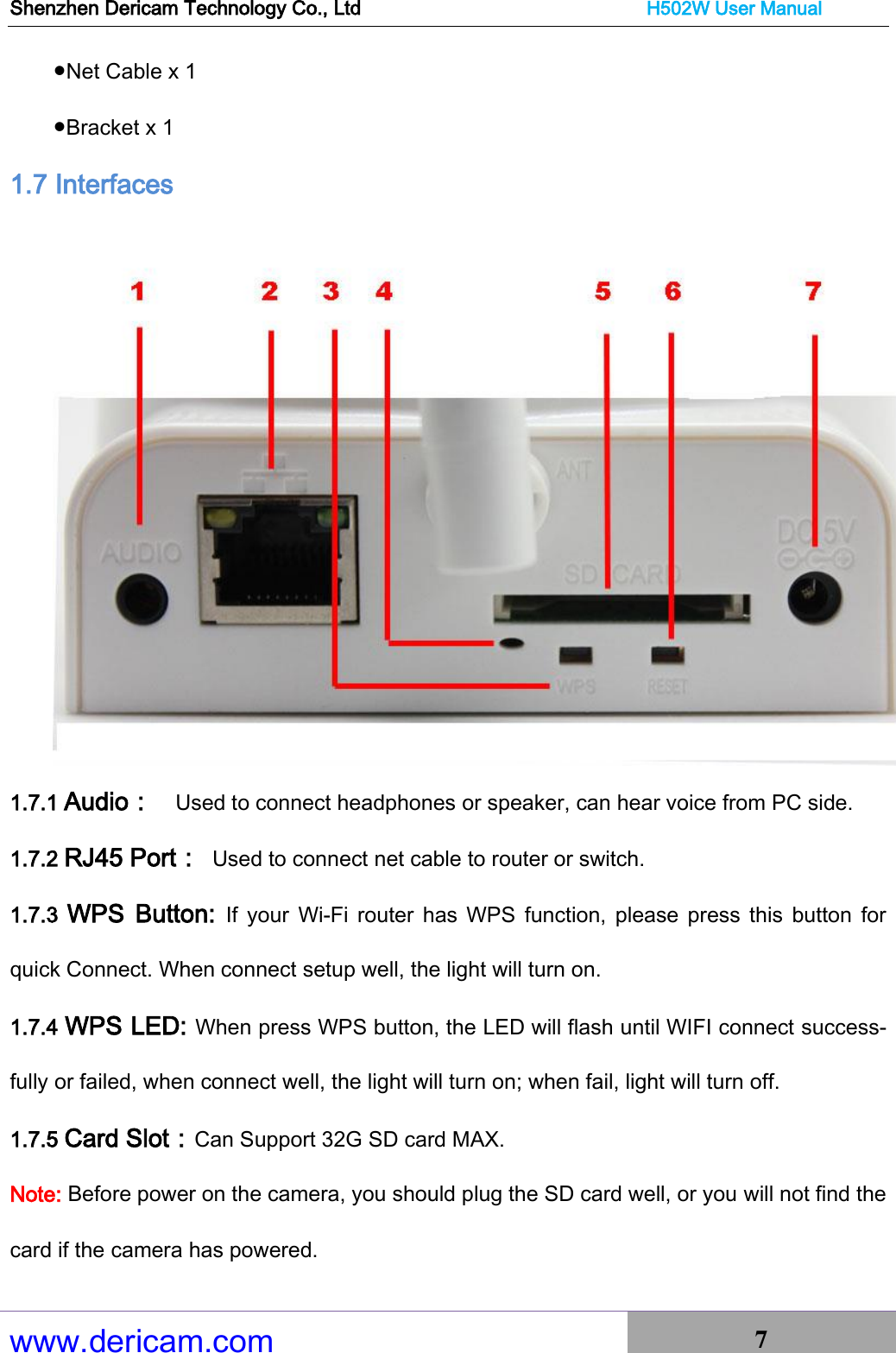 Shenzhen Dericam Technology Co., Ltd                              H502W User Manual www.dericam.com 7   ●Net Cable x 1 ●Bracket x 1 1.7 Interfaces  1.7.1 Audio：  Used to connect headphones or speaker, can hear voice from PC side. 1.7.2 RJ45 Port： Used to connect net cable to router or switch. 1.7.3  WPS  Button:  If  your  Wi-Fi  router  has WPS  function,  please  press this button  for quick Connect. When connect setup well, the light will turn on.   1.7.4 WPS LED: When press WPS button, the LED will flash until WIFI connect success-fully or failed, when connect well, the light will turn on; when fail, light will turn off.   1.7.5 Card Slot：Can Support 32G SD card MAX. Note: Before power on the camera, you should plug the SD card well, or you will not find the card if the camera has powered.   