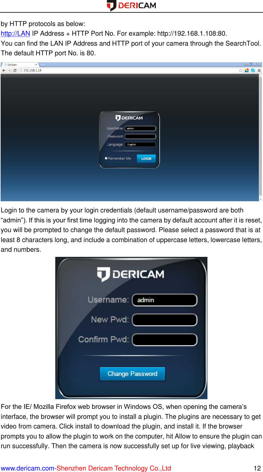  www.dericam.com-Shenzhen Dericam Technology Co.,Ltd                                                  12 by HTTP protocols as below: http://LAN IP Address + HTTP Port No. For example: http://192.168.1.108:80. You can find the LAN IP Address and HTTP port of your camera through the SearchTool. The default HTTP port No. is 80.  Login to the camera by your login credentials (default username/password are both “admin”). If this is your first time logging into the camera by default account after it is reset, you will be prompted to change the default password. Please select a password that is at least 8 characters long, and include a combination of uppercase letters, lowercase letters, and numbers.  For the IE/ Mozilla Firefox web browser in Windows OS, when opening the camera’s interface, the browser will prompt you to install a plugin. The plugins are necessary to get video from camera. Click install to download the plugin, and install it. If the browser prompts you to allow the plugin to work on the computer, hit Allow to ensure the plugin can run successfully. Then the camera is now successfully set up for live viewing, playback 