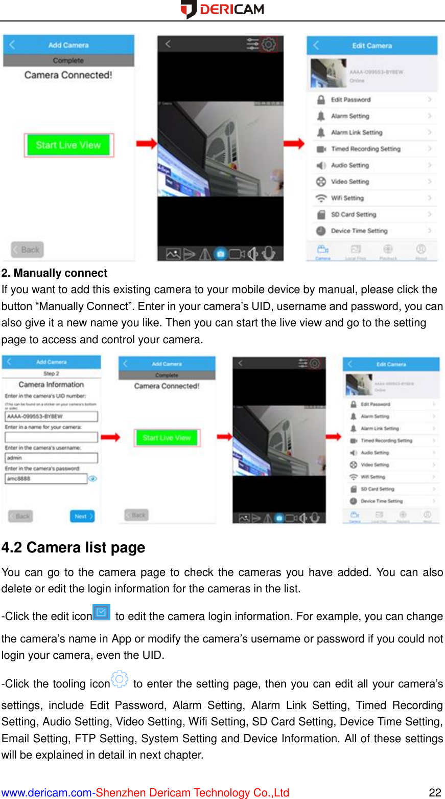  www.dericam.com-Shenzhen Dericam Technology Co.,Ltd                                                  22  2. Manually connect If you want to add this existing camera to your mobile device by manual, please click the button “Manually Connect”. Enter in your camera’s UID, username and password, you can also give it a new name you like. Then you can start the live view and go to the setting page to access and control your camera.  4.2 Camera list page You can go to the camera page to check the cameras you have added. You can also delete or edit the login information for the cameras in the list. -Click the edit icon   to edit the camera login information. For example, you can change the camera’s name in App or modify the camera’s username or password if you could not login your camera, even the UID. -Click the tooling icon   to enter the setting page, then you can edit all your camera’s settings,  include  Edit  Password,  Alarm  Setting,  Alarm  Link  Setting,  Timed  Recording Setting, Audio Setting, Video Setting, Wifi Setting, SD Card Setting, Device Time Setting, Email Setting, FTP Setting, System Setting and Device Information. All of these settings will be explained in detail in next chapter. 