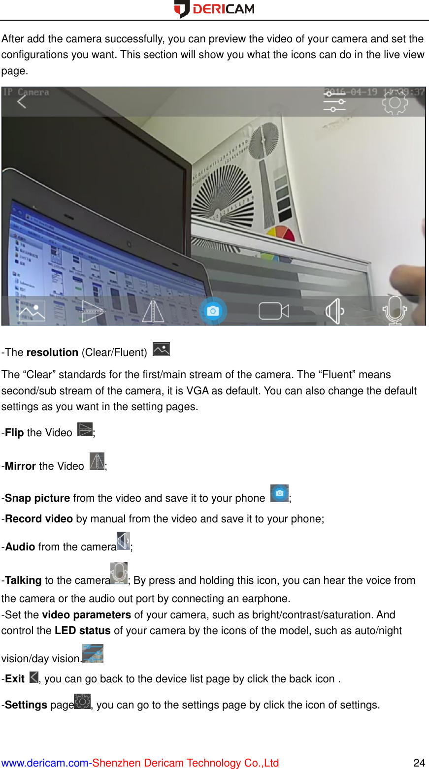  www.dericam.com-Shenzhen Dericam Technology Co.,Ltd                                                  24 After add the camera successfully, you can preview the video of your camera and set the configurations you want. This section will show you what the icons can do in the live view page.  -The resolution (Clear/Fluent)   The “Clear” standards for the first/main stream of the camera. The “Fluent” means second/sub stream of the camera, it is VGA as default. You can also change the default settings as you want in the setting pages. -Flip the Video  ; -Mirror the Video  ; -Snap picture from the video and save it to your phone  ; -Record video by manual from the video and save it to your phone; -Audio from the camera ; -Talking to the camera ; By press and holding this icon, you can hear the voice from the camera or the audio out port by connecting an earphone. -Set the video parameters of your camera, such as bright/contrast/saturation. And control the LED status of your camera by the icons of the model, such as auto/night vision/day vision.  -Exit  , you can go back to the device list page by click the back icon . -Settings page , you can go to the settings page by click the icon of settings. 