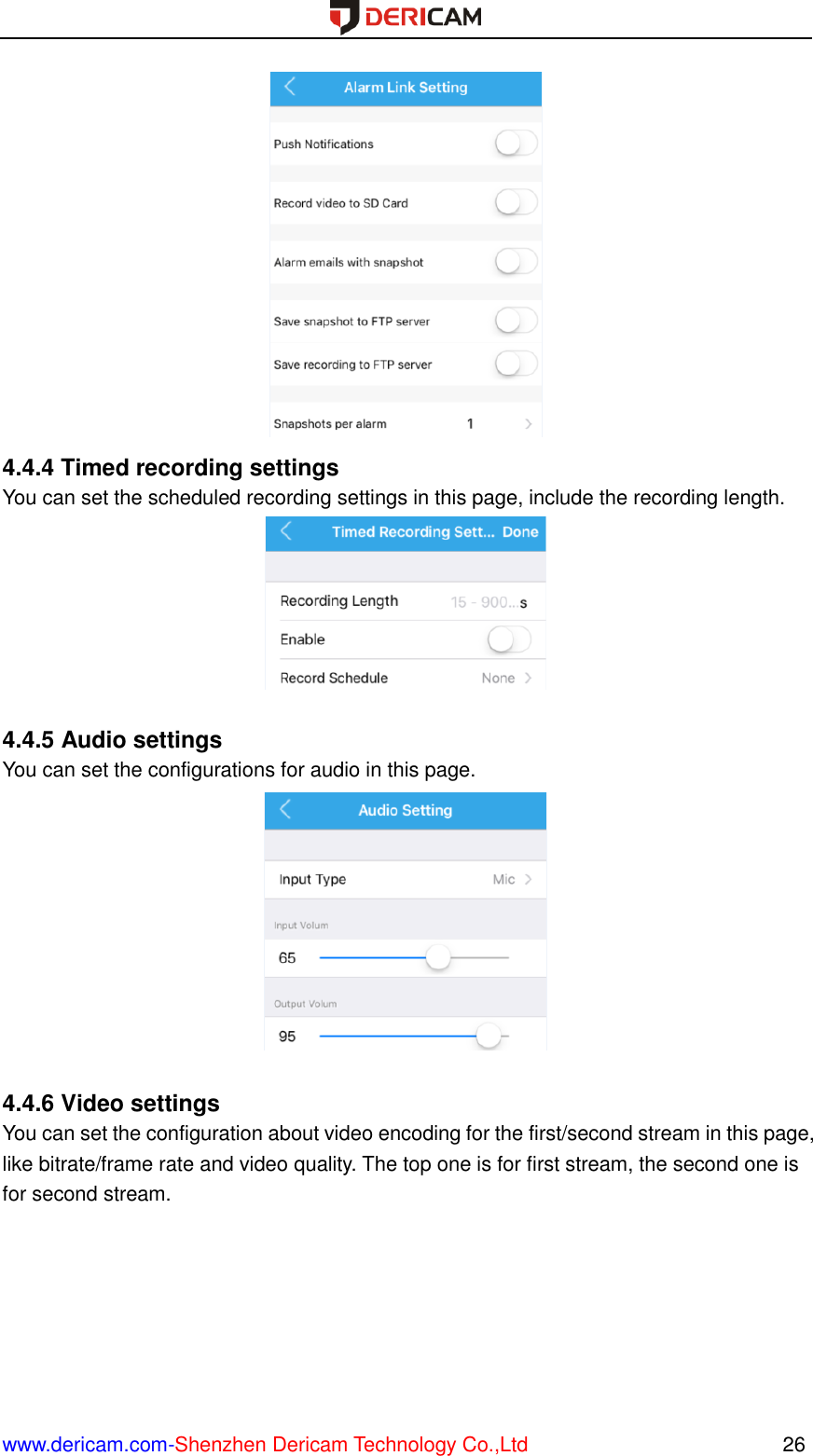  www.dericam.com-Shenzhen Dericam Technology Co.,Ltd                                                  26  4.4.4 Timed recording settings You can set the scheduled recording settings in this page, include the recording length.   4.4.5 Audio settings You can set the configurations for audio in this page.   4.4.6 Video settings You can set the configuration about video encoding for the first/second stream in this page, like bitrate/frame rate and video quality. The top one is for first stream, the second one is for second stream. 
