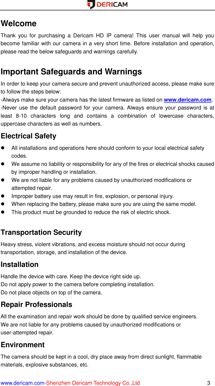  www.dericam.com-Shenzhen Dericam Technology Co.,Ltd                                                  3 Welcome Thank  you  for  purchasing  a  Dericam  HD  IP  camera!  This  user  manual  will  help  you become familiar with our camera in a very short time. Before installation and operation, please read the below safeguards and warnings carefully.    Important Safeguards and Warnings In order to keep your camera secure and prevent unauthorized access, please make sure to follow the steps below: -Always make sure your camera has the latest firmware as listed on www.dericam.com. -Never use the default password for  your camera. Always ensure your password is at least  8-10  characters  long  and  contains  a  combination  of  lowercase  characters, uppercase characters as well as numbers. Electrical Safety   All installations and operations here should conform to your local electrical safety codes.     We assume no liability or responsibility for any of the fires or electrical shocks caused by improper handling or installation.     We are not liable for any problems caused by unauthorized modifications or attempted repair.   Improper battery use may result in fire, explosion, or personal injury.   When replacing the battery, please make sure you are using the same model.   This product must be grounded to reduce the risk of electric shock.  Transportation Security   Heavy stress, violent vibrations, and excess moisture should not occur during transportation, storage, and installation of the device. Installation   Handle the device with care. Keep the device right side up.   Do not apply power to the camera before completing installation.   Do not place objects on top of the camera. Repair Professionals   All the examination and repair work should be done by qualified service engineers.   We are not liable for any problems caused by unauthorized modifications or user-attempted repair. Environment   The camera should be kept in a cool, dry place away from direct sunlight, flammable materials, explosive substances, etc.   
