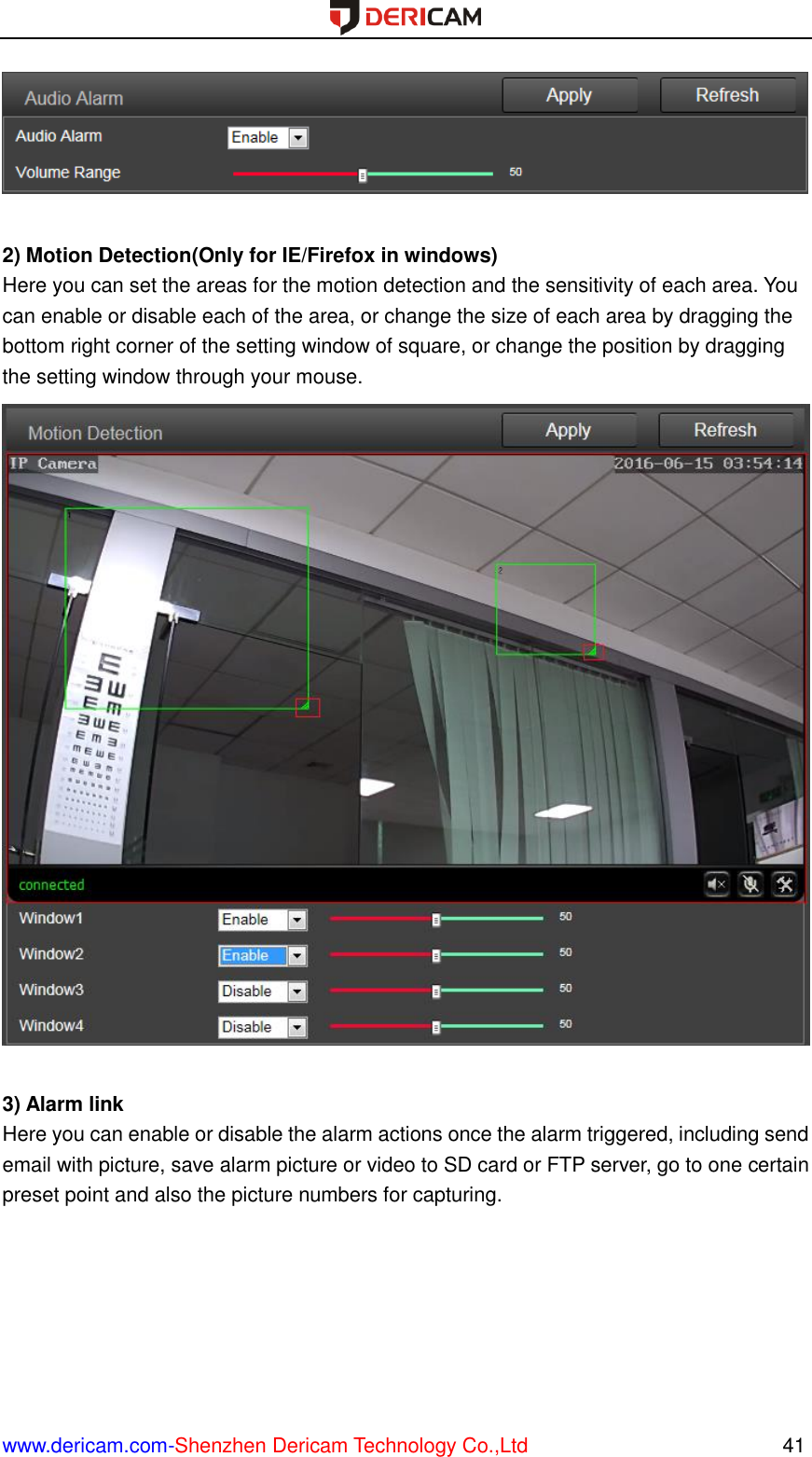  www.dericam.com-Shenzhen Dericam Technology Co.,Ltd                                                  41   2) Motion Detection(Only for IE/Firefox in windows) Here you can set the areas for the motion detection and the sensitivity of each area. You can enable or disable each of the area, or change the size of each area by dragging the bottom right corner of the setting window of square, or change the position by dragging the setting window through your mouse.   3) Alarm link Here you can enable or disable the alarm actions once the alarm triggered, including send email with picture, save alarm picture or video to SD card or FTP server, go to one certain preset point and also the picture numbers for capturing. 