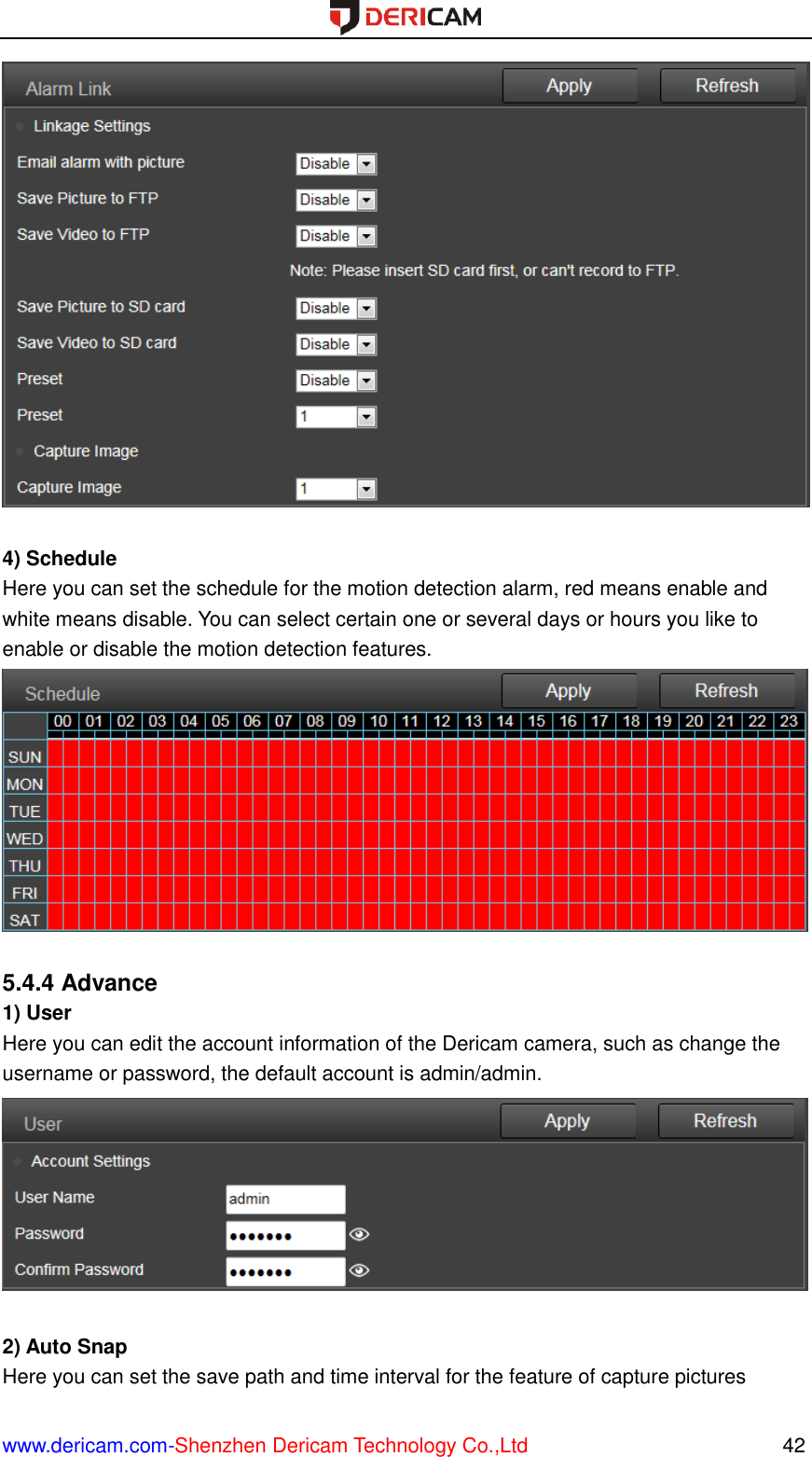  www.dericam.com-Shenzhen Dericam Technology Co.,Ltd                                                  42   4) Schedule Here you can set the schedule for the motion detection alarm, red means enable and white means disable. You can select certain one or several days or hours you like to enable or disable the motion detection features.   5.4.4 Advance 1) User Here you can edit the account information of the Dericam camera, such as change the username or password, the default account is admin/admin.   2) Auto Snap Here you can set the save path and time interval for the feature of capture pictures 