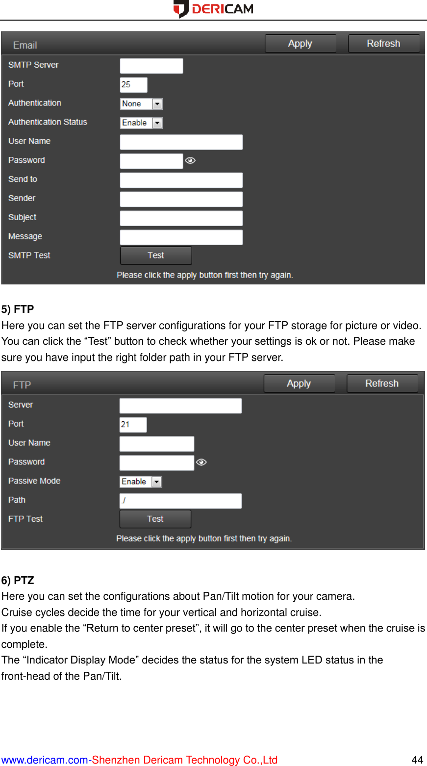  www.dericam.com-Shenzhen Dericam Technology Co.,Ltd                                                  44   5) FTP Here you can set the FTP server configurations for your FTP storage for picture or video. You can click the “Test” button to check whether your settings is ok or not. Please make sure you have input the right folder path in your FTP server.   6) PTZ Here you can set the configurations about Pan/Tilt motion for your camera. Cruise cycles decide the time for your vertical and horizontal cruise. If you enable the “Return to center preset”, it will go to the center preset when the cruise is complete. The “Indicator Display Mode” decides the status for the system LED status in the front-head of the Pan/Tilt. 