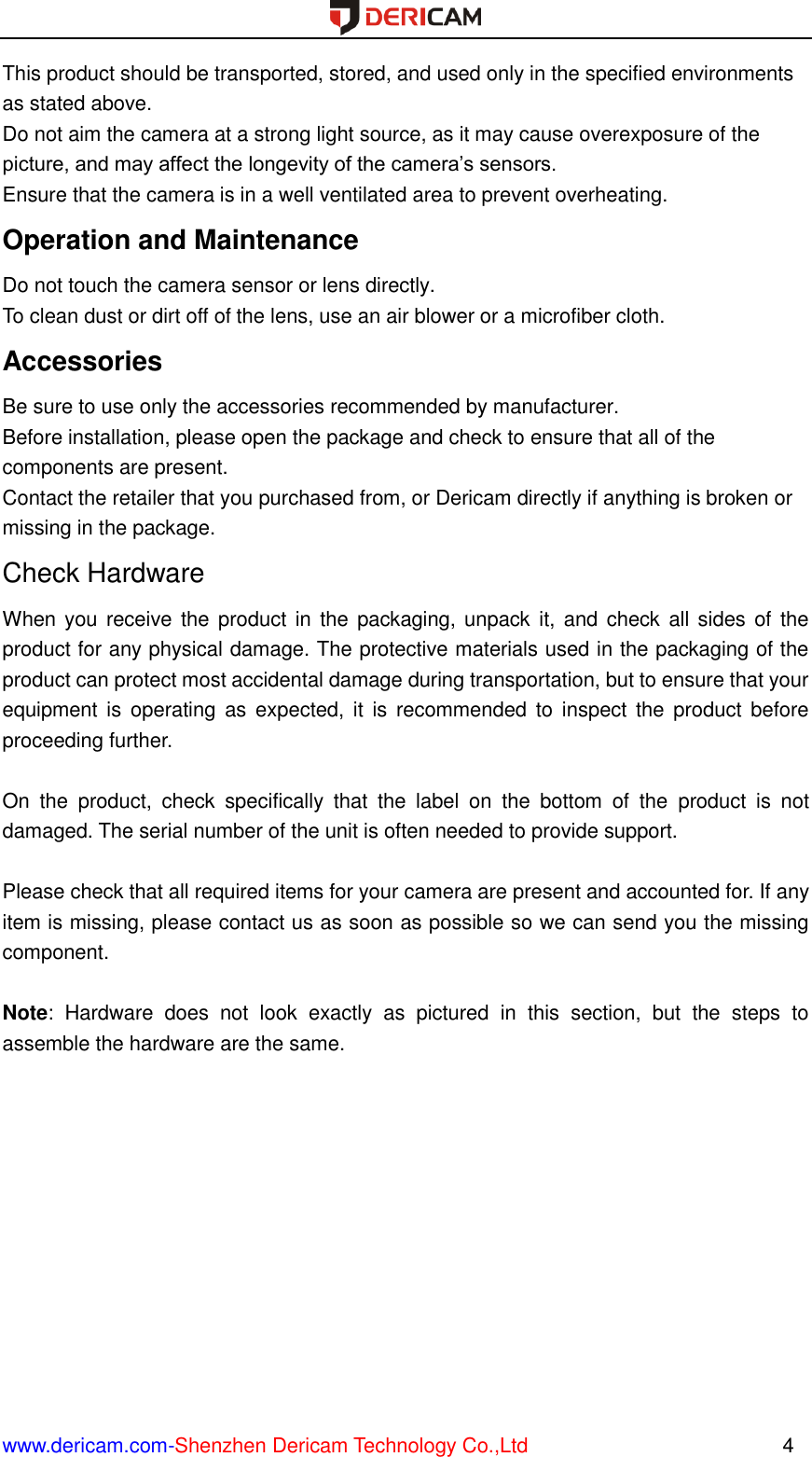  www.dericam.com-Shenzhen Dericam Technology Co.,Ltd                                                  4 This product should be transported, stored, and used only in the specified environments as stated above.   Do not aim the camera at a strong light source, as it may cause overexposure of the picture, and may affect the longevity of the camera’s sensors.   Ensure that the camera is in a well ventilated area to prevent overheating. Operation and Maintenance   Do not touch the camera sensor or lens directly.   To clean dust or dirt off of the lens, use an air blower or a microfiber cloth. Accessories   Be sure to use only the accessories recommended by manufacturer.   Before installation, please open the package and check to ensure that all of the components are present.   Contact the retailer that you purchased from, or Dericam directly if anything is broken or missing in the package. Check Hardware When you receive the  product  in  the  packaging, unpack it, and  check all sides  of the product for any physical damage. The protective materials used in the packaging of the product can protect most accidental damage during transportation, but to ensure that your equipment  is  operating  as  expected, it  is  recommended  to  inspect the  product  before proceeding further.    On  the  product,  check  specifically  that  the  label  on  the  bottom  of  the  product  is  not damaged. The serial number of the unit is often needed to provide support.  Please check that all required items for your camera are present and accounted for. If any item is missing, please contact us as soon as possible so we can send you the missing component.  Note:  Hardware  does  not  look  exactly  as  pictured  in  this  section,  but  the  steps  to assemble the hardware are the same.     