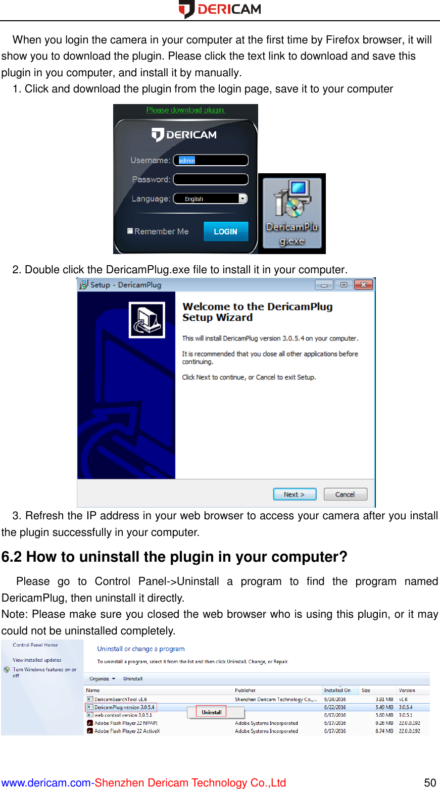  www.dericam.com-Shenzhen Dericam Technology Co.,Ltd                                                  50 When you login the camera in your computer at the first time by Firefox browser, it will show you to download the plugin. Please click the text link to download and save this plugin in you computer, and install it by manually. 1. Click and download the plugin from the login page, save it to your computer  2. Double click the DericamPlug.exe file to install it in your computer.  3. Refresh the IP address in your web browser to access your camera after you install the plugin successfully in your computer. 6.2 How to uninstall the plugin in your computer?   Please  go  to  Control  Panel-&gt;Uninstall  a  program  to  find  the  program  named DericamPlug, then uninstall it directly.   Note: Please make sure you closed the web browser who is using this plugin, or it may could not be uninstalled completely.   