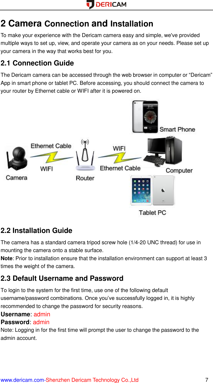  www.dericam.com-Shenzhen Dericam Technology Co.,Ltd                                                  7 2 Camera Connection and Installation To make your experience with the Dericam camera easy and simple, we&apos;ve provided multiple ways to set up, view, and operate your camera as on your needs. Please set up your camera in the way that works best for you. 2.1 Connection Guide The Dericam camera can be accessed through the web browser in computer or “Dericam” App in smart phone or tablet PC. Before accessing, you should connect the camera to your router by Ethernet cable or WIFI after it is powered on.  2.2 Installation Guide The camera has a standard camera tripod screw hole (1/4-20 UNC thread) for use in mounting the camera onto a stable surface.   Note: Prior to installation ensure that the installation environment can support at least 3 times the weight of the camera. 2.3 Default Username and Password   To login to the system for the first time, use one of the following default username/password combinations. Once you’ve successfully logged in, it is highly recommended to change the password for security reasons.   Username: admin   Password: admin   Note: Logging in for the first time will prompt the user to change the password to the admin account.    