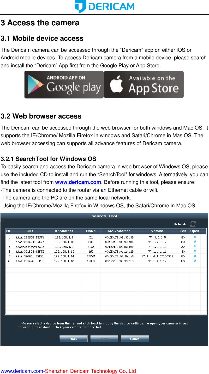  www.dericam.com-Shenzhen Dericam Technology Co.,Ltd 3 Access the camera 3.1 Mobile device access The Dericam camera can be accessed through the “Dericam” app on either iOS or Android mobile devices. To access Dericam camera from a mobile device, please search and install the “Dericam” App first from the Google Play or App Store.   3.2 Web browser access The Dericam can be accessed through the web browser for both windows and Mac OS. It supports the IE/Chrome/ Mozilla Firefox in windows and Safari/Chrome in Mas OS. The web browser accessing can supports all advance features of Dericam camera.  3.2.1 SearchTool for Windows OS To easily search and access the Dericam camera in web browser of Windows OS, please use the included CD to install and run the “SearchTool” for windows. Alternatively, you can find the latest tool from www.dericam.com. Before running this tool, please ensure: -The camera is connected to the router via an Ethernet cable or wifi.   -The camera and the PC are on the same local network. -Using the IE/Chrome/Mozilla Firefox in Windows OS, the Safari/Chrome in Mac OS.     