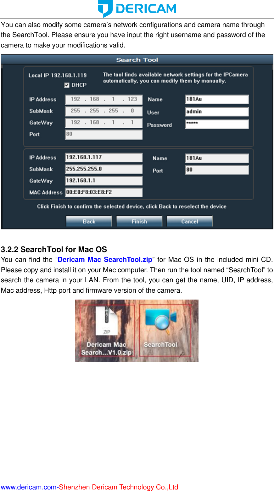  www.dericam.com-Shenzhen Dericam Technology Co.,Ltd You can also modify some camera’s network configurations and camera name through the SearchTool. Please ensure you have input the right username and password of the camera to make your modifications valid.   3.2.2 SearchTool for Mac OS You can find the “Dericam Mac SearchTool.zip” for Mac OS in the included mini CD. Please copy and install it on your Mac computer. Then run the tool named “SearchTool” to search the camera in your LAN. From the tool, you can get the name, UID, IP address, Mac address, Http port and firmware version of the camera.  