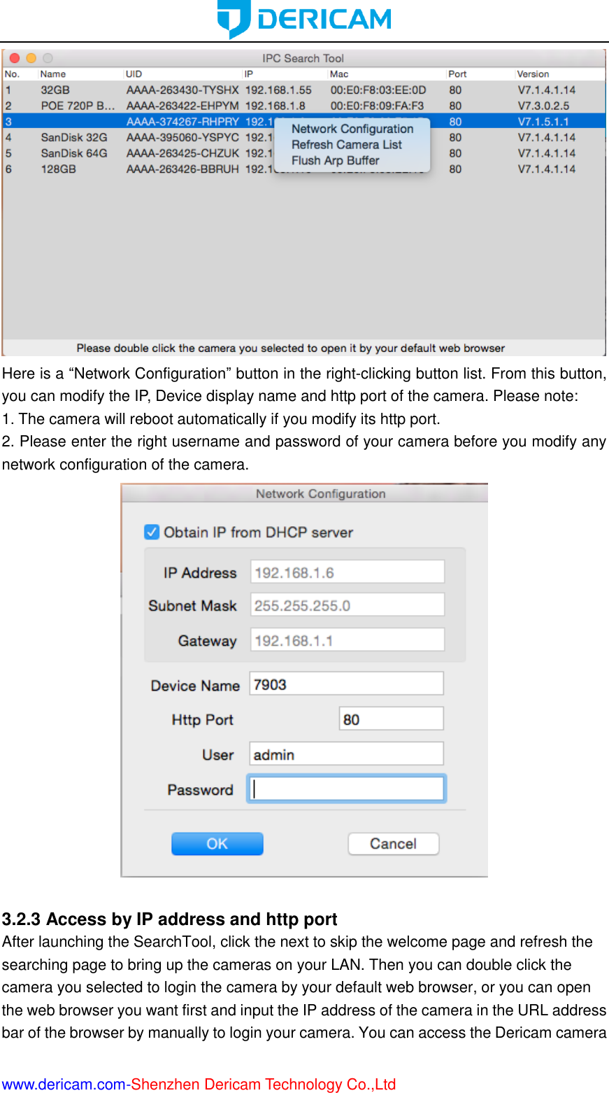  www.dericam.com-Shenzhen Dericam Technology Co.,Ltd  Here is a “Network Configuration” button in the right-clicking button list. From this button, you can modify the IP, Device display name and http port of the camera. Please note: 1. The camera will reboot automatically if you modify its http port.   2. Please enter the right username and password of your camera before you modify any network configuration of the camera.   3.2.3 Access by IP address and http port After launching the SearchTool, click the next to skip the welcome page and refresh the searching page to bring up the cameras on your LAN. Then you can double click the camera you selected to login the camera by your default web browser, or you can open the web browser you want first and input the IP address of the camera in the URL address bar of the browser by manually to login your camera. You can access the Dericam camera 