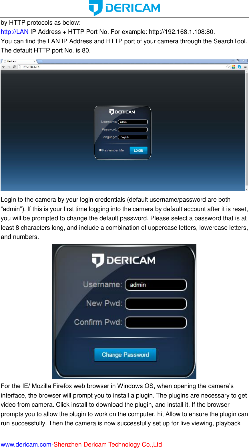  www.dericam.com-Shenzhen Dericam Technology Co.,Ltd by HTTP protocols as below: http://LAN IP Address + HTTP Port No. For example: http://192.168.1.108:80. You can find the LAN IP Address and HTTP port of your camera through the SearchTool. The default HTTP port No. is 80.  Login to the camera by your login credentials (default username/password are both “admin”). If this is your first time logging into the camera by default account after it is reset, you will be prompted to change the default password. Please select a password that is at least 8 characters long, and include a combination of uppercase letters, lowercase letters, and numbers.  For the IE/ Mozilla Firefox web browser in Windows OS, when opening the camera’s interface, the browser will prompt you to install a plugin. The plugins are necessary to get video from camera. Click install to download the plugin, and install it. If the browser prompts you to allow the plugin to work on the computer, hit Allow to ensure the plugin can run successfully. Then the camera is now successfully set up for live viewing, playback 