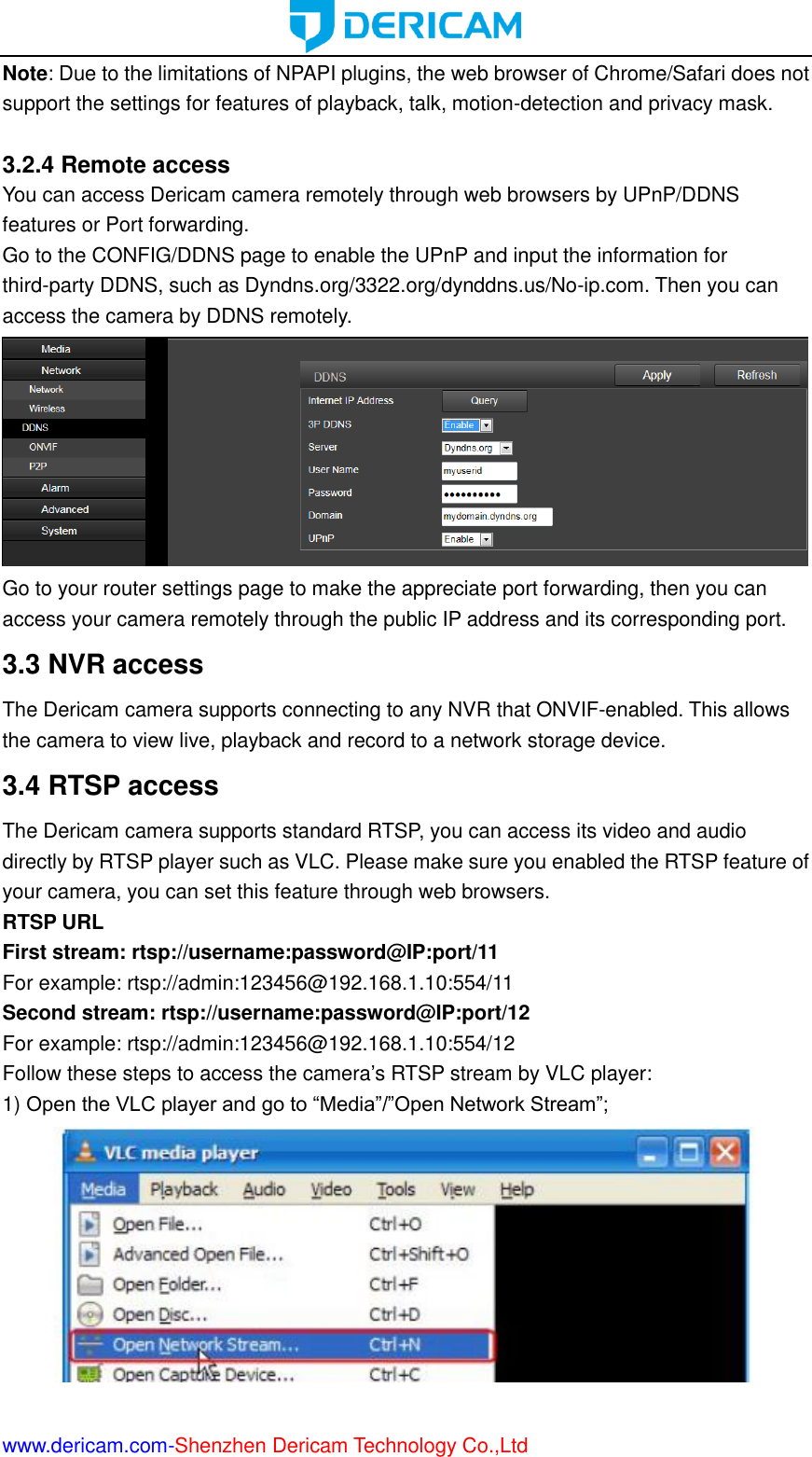  www.dericam.com-Shenzhen Dericam Technology Co.,Ltd Note: Due to the limitations of NPAPI plugins, the web browser of Chrome/Safari does not support the settings for features of playback, talk, motion-detection and privacy mask.  3.2.4 Remote access You can access Dericam camera remotely through web browsers by UPnP/DDNS features or Port forwarding. Go to the CONFIG/DDNS page to enable the UPnP and input the information for third-party DDNS, such as Dyndns.org/3322.org/dynddns.us/No-ip.com. Then you can access the camera by DDNS remotely.  Go to your router settings page to make the appreciate port forwarding, then you can access your camera remotely through the public IP address and its corresponding port. 3.3 NVR access The Dericam camera supports connecting to any NVR that ONVIF-enabled. This allows the camera to view live, playback and record to a network storage device.   3.4 RTSP access The Dericam camera supports standard RTSP, you can access its video and audio directly by RTSP player such as VLC. Please make sure you enabled the RTSP feature of your camera, you can set this feature through web browsers. RTSP URL   First stream: rtsp://username:password@IP:port/11 For example: rtsp://admin:123456@192.168.1.10:554/11 Second stream: rtsp://username:password@IP:port/12 For example: rtsp://admin:123456@192.168.1.10:554/12 Follow these steps to access the camera’s RTSP stream by VLC player: 1) Open the VLC player and go to “Media”/”Open Network Stream”;  