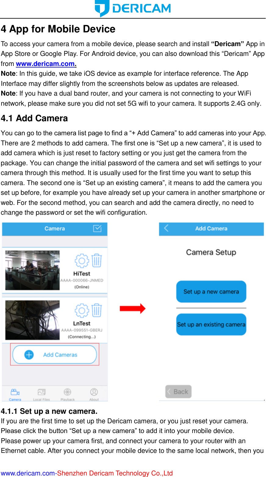  www.dericam.com-Shenzhen Dericam Technology Co.,Ltd 4 App for Mobile Device To access your camera from a mobile device, please search and install “Dericam” App in App Store or Google Play. For Android device, you can also download this “Dericam” App from www.dericam.com. Note: In this guide, we take iOS device as example for interface reference. The App Interface may differ slightly from the screenshots below as updates are released.   Note: If you have a dual band router, and your camera is not connecting to your WiFi network, please make sure you did not set 5G wifi to your camera. It supports 2.4G only. 4.1 Add Camera You can go to the camera list page to find a “+ Add Camera” to add cameras into your App. There are 2 methods to add camera. The first one is “Set up a new camera”, it is used to add camera which is just reset to factory setting or you just get the camera from the package. You can change the initial password of the camera and set wifi settings to your camera through this method. It is usually used for the first time you want to setup this camera. The second one is “Set up an existing camera”, it means to add the camera you set up before, for example you have already set up your camera in another smartphone or web. For the second method, you can search and add the camera directly, no need to change the password or set the wifi configuration.  4.1.1 Set up a new camera.   If you are the first time to set up the Dericam camera, or you just reset your camera. Please click the button “Set up a new camera” to add it into your mobile device. Please power up your camera first, and connect your camera to your router with an Ethernet cable. After you connect your mobile device to the same local network, then you 