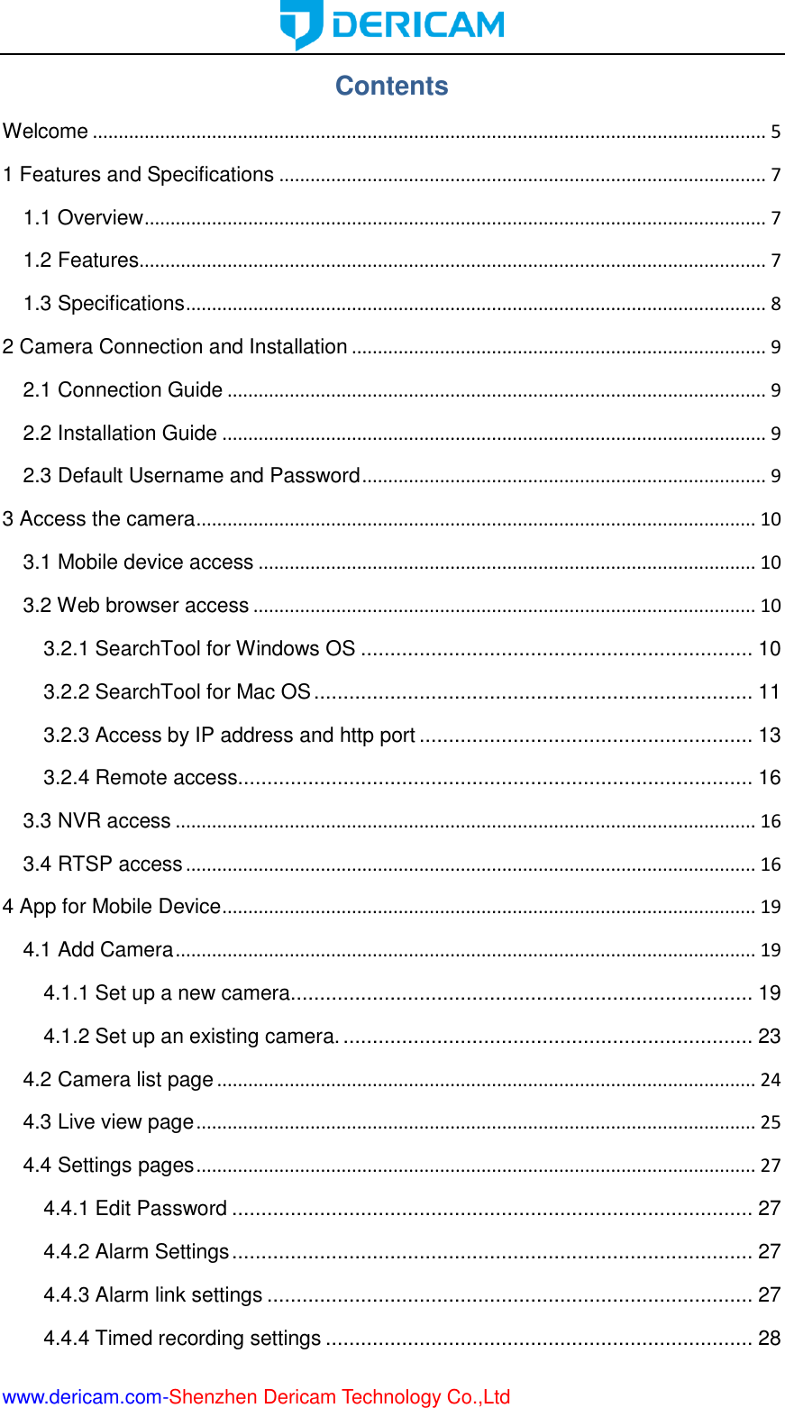  www.dericam.com-Shenzhen Dericam Technology Co.,Ltd Contents Welcome .................................................................................................................................. 5 1 Features and Specifications .............................................................................................. 7 1.1 Overview ........................................................................................................................ 7 1.2 Features......................................................................................................................... 7 1.3 Specifications ................................................................................................................ 8 2 Camera Connection and Installation ................................................................................ 9 2.1 Connection Guide ........................................................................................................ 9 2.2 Installation Guide ......................................................................................................... 9 2.3 Default Username and Password .............................................................................. 9 3 Access the camera ............................................................................................................ 10 3.1 Mobile device access ................................................................................................ 10 3.2 Web browser access ................................................................................................. 10 3.2.1 SearchTool for Windows OS ................................................................... 10 3.2.2 SearchTool for Mac OS ........................................................................... 11 3.2.3 Access by IP address and http port ......................................................... 13 3.2.4 Remote access........................................................................................ 16 3.3 NVR access ................................................................................................................ 16 3.4 RTSP access .............................................................................................................. 16 4 App for Mobile Device ....................................................................................................... 19 4.1 Add Camera ................................................................................................................ 19 4.1.1 Set up a new camera............................................................................... 19 4.1.2 Set up an existing camera. ...................................................................... 23 4.2 Camera list page ........................................................................................................ 24 4.3 Live view page ............................................................................................................ 25 4.4 Settings pages ............................................................................................................ 27 4.4.1 Edit Password ......................................................................................... 27 4.4.2 Alarm Settings ......................................................................................... 27 4.4.3 Alarm link settings ................................................................................... 27 4.4.4 Timed recording settings ......................................................................... 28 