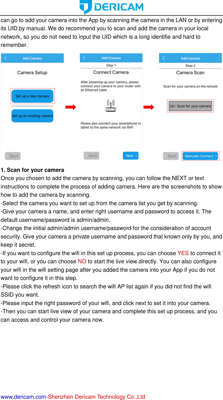  www.dericam.com-Shenzhen Dericam Technology Co.,Ltd can go to add your camera into the App by scanning the camera in the LAN or by entering its UID by manual. We do recommend you to scan and add the camera in your local network, so you do not need to input the UID which is a long identifie and hard to remember.  1. Scan for your camera Once you chosen to add the camera by scanning, you can follow the NEXT or text instructions to complete the process of adding camera. Here are the screenshots to show how to add the camera by scanning. -Select the camera you want to set up from the camera list you get by scanning. -Give your camera a name, and enter right username and password to access it. The default username/password is admin/admin. -Change the initial admin/admin username/password for the consideration of account security. Give your camera a private username and password that known only by you, and keep it secret. -If you want to configure the wifi in this set up process, you can choose YES to connect it to your wifi, or you can choose NO to start the live view directly. You can also configure your wifi in the wifi setting page after you added the camera into your App if you do not want to configure it in this step. -Please click the refresh icon to search the wifi AP list again if you did not find the wifi SSID you want. -Please input the right password of your wifi, and click next to set it into your camera. -Then you can start live view of your camera and complete this set up process, and you can access and control your camera now.   