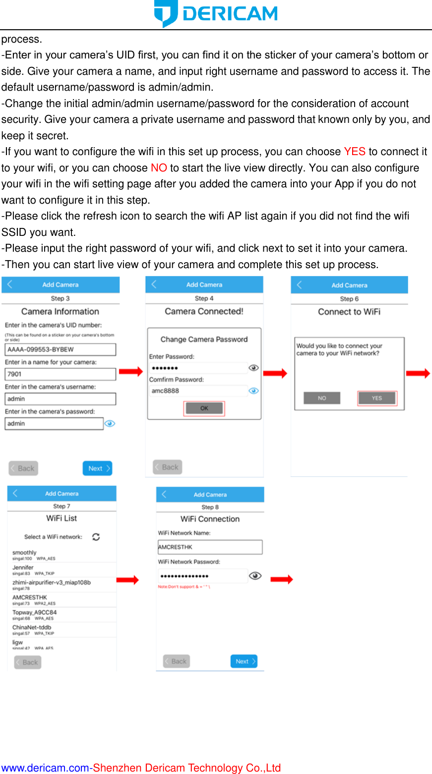  www.dericam.com-Shenzhen Dericam Technology Co.,Ltd process. -Enter in your camera’s UID first, you can find it on the sticker of your camera’s bottom or side. Give your camera a name, and input right username and password to access it. The default username/password is admin/admin. -Change the initial admin/admin username/password for the consideration of account security. Give your camera a private username and password that known only by you, and keep it secret. -If you want to configure the wifi in this set up process, you can choose YES to connect it to your wifi, or you can choose NO to start the live view directly. You can also configure your wifi in the wifi setting page after you added the camera into your App if you do not want to configure it in this step. -Please click the refresh icon to search the wifi AP list again if you did not find the wifi SSID you want. -Please input the right password of your wifi, and click next to set it into your camera. -Then you can start live view of your camera and complete this set up process.                       