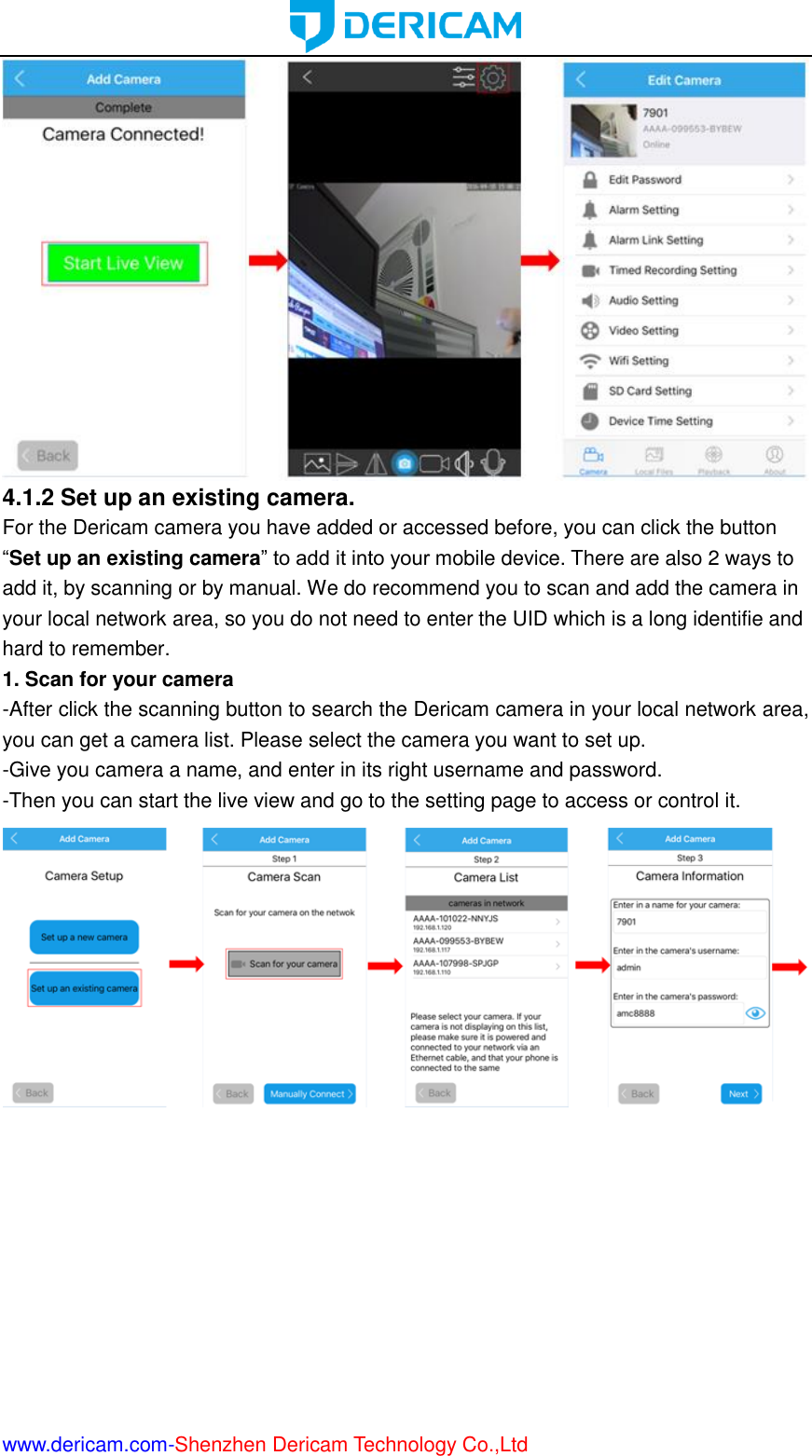  www.dericam.com-Shenzhen Dericam Technology Co.,Ltd  4.1.2 Set up an existing camera.   For the Dericam camera you have added or accessed before, you can click the button “Set up an existing camera” to add it into your mobile device. There are also 2 ways to add it, by scanning or by manual. We do recommend you to scan and add the camera in your local network area, so you do not need to enter the UID which is a long identifie and hard to remember. 1. Scan for your camera -After click the scanning button to search the Dericam camera in your local network area, you can get a camera list. Please select the camera you want to set up. -Give you camera a name, and enter in its right username and password. -Then you can start the live view and go to the setting page to access or control it.  