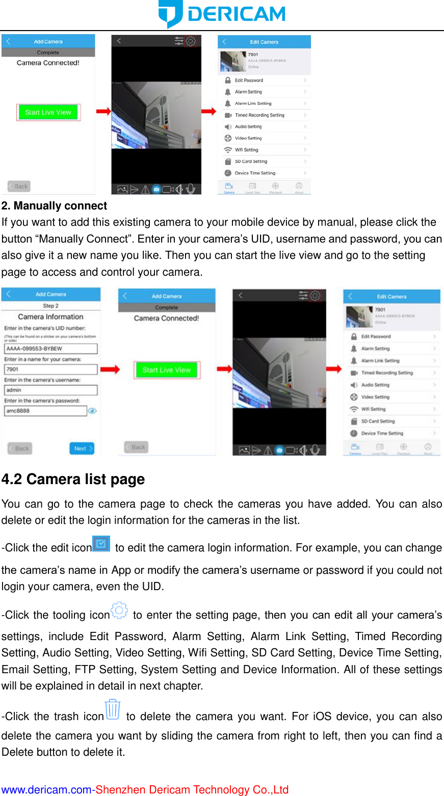  www.dericam.com-Shenzhen Dericam Technology Co.,Ltd  2. Manually connect If you want to add this existing camera to your mobile device by manual, please click the button “Manually Connect”. Enter in your camera’s UID, username and password, you can also give it a new name you like. Then you can start the live view and go to the setting page to access and control your camera.  4.2 Camera list page You can go to the camera page to check the cameras you have added. You can also delete or edit the login information for the cameras in the list. -Click the edit icon   to edit the camera login information. For example, you can change the camera’s name in App or modify the camera’s username or password if you could not login your camera, even the UID. -Click the tooling icon   to enter the setting page, then you can edit all your camera’s settings,  include  Edit  Password,  Alarm  Setting,  Alarm  Link  Setting,  Timed  Recording Setting, Audio Setting, Video Setting, Wifi Setting, SD Card Setting, Device Time Setting, Email Setting, FTP Setting, System Setting and Device Information. All of these settings will be explained in detail in next chapter. -Click the trash icon   to  delete the camera you want. For  iOS device, you can also delete the camera you want by sliding the camera from right to left, then you can find a Delete button to delete it. 